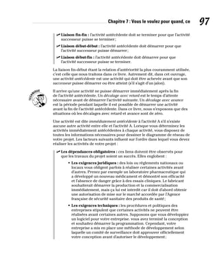 Chapitre 7 : Vous le voulez pour quand, ce 97
✓
✓ Liaison fin-fin : l’activité antécédente doit se terminer pour que l’activité
successeur puisse se terminer;
✓
✓ Liaison début-début : l’activité antécédente doit démarrer pour que
l’activité successeur puisse démarrer;
✓
✓ Liaison début-fin : l’activité antécédente doit démarrer pour que
l’activité successeur puisse se terminer.
La liaison fin-début étant la relation d’antériorité la plus couramment utilisée,
c’est celle que nous traitons dans ce livre. Autrement dit, dans cet ouvrage,
une activité antécédente est une activité qui doit être achevée avant que son
successeur puisse démarrer ou être atteint (s’il s’agit d’un jalon).
Il arrive qu’une activité ne puisse démarrer immédiatement après la fin
de l’activité antécédente. Un décalage avec retard est le temps d’attente
nécessaire avant de démarrer l’activité suivante. Un décalage avec avance
est la période pendant laquelle il est possible de démarrer une activité
avant la fin de l’activité antécédente. Dans ce livre, nous n’exposons que des
situations où les décalages avec retard et avance sont de zéro.
Une activité est dite immédiatement antécédente à l’activité A s’il n’existe
aucune autre activité entre elle et l’activité A. Lorsque vous déterminez les
activités immédiatement antécédentes à chaque activité, vous disposez de
toutes les informations nécessaires pour dessiner le diagramme de réseau de
votre projet. Les facteurs suivants influent sur l’ordre dans lequel vous devez
réaliser les activités de votre projet :
✓
✓ Les dépendances obligatoires : ces liens doivent être observés pour
que les travaux du projet soient un succès. Elles englobent :
• Les exigences juridiques : des lois ou règlements nationaux ou
locaux vous obligent parfois à réaliser certaines activités avant
d’autres. Prenez par exemple un laboratoire pharmaceutique qui
a développé un nouveau médicament et démontré son efficacité
et l’absence de danger grâce à des essais cliniques. Le fabricant
souhaiterait démarrer la production et la commercialisation
immédiatement, mais ça lui est interdit car il doit d’abord obtenir
une autorisation de mise sur le marché accordée par l’Agence
française de sécurité sanitaire des produits de santé;
• Les exigences techniques : les procédures et politiques des
entreprises stipulent que certaines activités ne peuvent être
réalisées avant certaines autres. Supposons que vous développiez
un logiciel pour votre entreprise. vous avez terminé la conception
et souhaitez démarrer la programmation. Cependant, votre
entreprise a mis en place une méthode de développement selon
laquelle un comité de surveillance doit approuver officiellement
votre conception avant d’autoriser le développement;
 