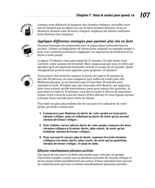 Chapitre 7 : Vous le voulez pour quand, ce 107
Lorsque vous diminuez la longueur des chemins critiques, surveillez ceux
qui ne l’étaient pas au départ au cas où ils le seraient devenus. Si un ou
plusieurs chemins sont devenus critiques, employez les mêmes méthodes
pour diminuer leur longueur.
Appliquer différentes stratégies pour parvenir plus vite en forêt
Prenons l’exemple des préparatifs pour le pique-nique (présenté dans la
section «Utiliser un diagramme de réseau pour analyser un exemple simple»)
pour voir comment pourraient s’appliquer ces approches de réduction de la
durée à votre projet.
La figure 7-6 illustre votre plan initial de 57 minutes. Si cette durée vous
convient, votre analyse est terminée. Mais, supposons que vous et votre ami
décidiez qu’il est impératif d’atteindre la forêt en moins de 45 minutes. Quels
changements pouvez-vous apporter pour grignoter 12 minutes?
Vous pouvez être tenté de ramener la durée du trajet à 18 minutes au
lieu des 30 prévues, en vous imaginant qu’il suffira de rouler plus vite.
Malheureusement, ça ne marchera pas s’il faut bien 30 minutes pour
rejoindre la forêt. N’oubliez pas que votre plan doit illustrer une approche
dont vous estimez qu’elle fonctionnera (sans pour autant être garantie). Si,
pour faire le trajet en 18 minutes, vous devez rouler à 140 sur de mauvaises
routes, votre correctif a peu de chance d’être efficace et vous expose surtout
à écoper d’une amende pour excès de vitesse.
Pour bâtir un plan plus réaliste afin de raccourcir le calendrier de votre
projet, procédez comme suit :
1. Commencez par diminuer la durée de votre projet en trouvant le
chemin critique, puis en réduisant sa durée de sorte qu’un second
chemin devienne critique;
2. Pour réduire encore plus la durée de votre projet, ramenez les deux
chemins critiques à la même durée, plus courte, de sorte qu’un
troisième chemin devienne critique;
3. Pour raccourcir encore plus la durée, ramenez les trois chemins
critiques à la même durée, plus courte, de sorte qu’un quatrième
chemin devienne critique, et ainsi de suite.
Effectuer simultanément plusieurs activités
Une façon de raccourcir la durée nécessaire pour exécuter un groupe
d’activités consiste à sortir une ou plusieurs activités du chemin critique et
de les mener à bien parallèlement aux autres. Il faut cependant faire preuve
de créativité pour parvenir à réaliser simultanément plusieurs activités.
 
