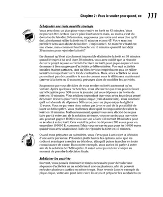 Chapitre 7 : Vous le voulez pour quand, ce 111
Échafauder une toute nouvelle stratégie
Vous avez donc un plan pour vous rendre en forêt en 45 minutes. Vous
ne pouvez être certain que ce plan fonctionnera mais, au moins, c’est du
domaine du faisable. Néanmoins, supposons que votre ami vous dise qu’il
doit absolument rallier la forêt en 10 minutes et non 45! Votre réaction
première sera sans doute de lui dire : «Impossible!» Se montrer créatif est
une chose, mais comment tout boucler en 10 minutes quand il faut déjà
30 minutes pour rejoindre la forêt?
En clamant qu’il est absolument impossible d’atteindre la forêt en 10 minutes
quand le trajet à lui seul dure 30 minutes, vous avez oublié que la réussite
de votre projet repose sur le fait d’arriver en forêt pour pique-niquer et non
de mener à bien un groupe d’activités prédéterminées. Vos sept activités
initiales étaient parfaites, tant qu’elles ne vous empêchaient pas de rallier
la forêt en respectant votre lot de contraintes. Mais, si les activités ne vous
permettent pas de connaître le succès comme vous le définissez maintenant
(arriver à la forêt en 10 minutes), prévoyez alors de modifier les activités.
Supposons que vous décidiez de vous rendre en forêt autrement qu’en
voiture. Après quelques recherches, vous découvrez que vous pouvez louer
un hélicoptère pour 500 euros la journée qui vous déposera en lisière de
forêt en 10 minutes. Vous réalisez cependant que vous aviez tous deux pensé
dépenser 10 euros pour votre pique-nique (frais d’autoroute). Vous concluez
qu’il est absurde de dépenser 500 euros pour un pique-nique budgété à
10 euros. Vous ne parlerez donc même pas à votre ami de la possibilité de
louer un hélicoptère. Vous réaffirmez donc qu’il est impossible de rallier la
forêt en 10 minutes. Malheureusement, quand vous avez décidé de ne pas
faire part à votre ami de la solution aérienne, vous ne saviez pas que votre
ami pouvait gagner 10000 euros sur une affaire s’il mettait 10 minutes pour
se rendre à votre forêt. Cela vaut-il la peine de dépenser 500 euros pour en
empocher 10000? Et comment! Mais vous ne saviez pas pour les 10000 euros
quand vous avez abandonné l’idée de rejoindre la forêt en 10 minutes.
Quand vous préparez un calendrier, vous n’avez pas à anticiper la décision
d’une autre personne. Présentez plutôt toutes les options, ainsi que les
coûts et avantages associés au décideur, afin qu’il puisse trancher en toute
connaissance de cause. Dans notre exemple, vous auriez dû parler à votre
ami de la solution de l’hélicoptère. Il aurait ainsi pu en tenir compte au
moment de prendre la décision finale.
Subdiviser les activités
Souvent, vous pouvez diminuer le temps nécessaire pour dérouler une
séquence d’activités en en subdivisant une ou plusieurs, afin de pouvoir
exécuter plusieurs parties en même temps. Pour revenir à notre exemple du
pique-nique, votre ami peut faire cuire les œufs et préparer les sandwichs en
 