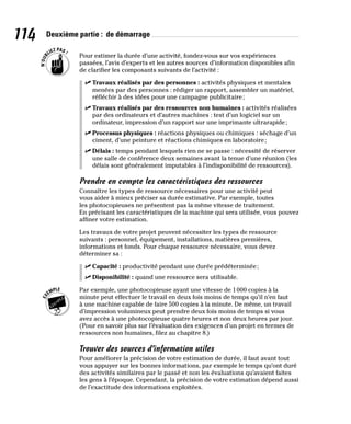 114 Deuxième partie : de démarrage
Pour estimer la durée d’une activité, fondez-vous sur vos expériences
passées, l’avis d’experts et les autres sources d’information disponibles afin
de clarifier les composants suivants de l’activité :
✓
✓ Travaux réalisés par des personnes : activités physiques et mentales
menées par des personnes : rédiger un rapport, assembler un matériel,
réfléchir à des idées pour une campagne publicitaire;
✓
✓ Travaux réalisés par des ressources non humaines : activités réalisées
par des ordinateurs et d’autres machines : test d’un logiciel sur un
ordinateur, impression d’un rapport sur une imprimante ultrarapide;
✓
✓ Processus physiques : réactions physiques ou chimiques : séchage d’un
ciment, d’une peinture et réactions chimiques en laboratoire;
✓
✓ Délais : temps pendant lesquels rien ne se passe : nécessité de réserver
une salle de conférence deux semaines avant la tenue d’une réunion (les
délais sont généralement imputables à l’indisponibilité de ressources).
Prendre en compte les caractéristiques des ressources
Connaître les types de ressource nécessaires pour une activité peut
vous aider à mieux préciser sa durée estimative. Par exemple, toutes
les photocopieuses ne présentent pas la même vitesse de traitement.
En précisant les caractéristiques de la machine qui sera utilisée, vous pouvez
affiner votre estimation.
Les travaux de votre projet peuvent nécessiter les types de ressource
suivants : personnel, équipement, installations, matières premières,
informations et fonds. Pour chaque ressource nécessaire, vous devez
déterminer sa :
✓
✓ Capacité : productivité pendant une durée prédéterminée;
✓
✓ Disponibilité : quand une ressource sera utilisable.
Par exemple, une photocopieuse ayant une vitesse de 1000 copies à la
minute peut effectuer le travail en deux fois moins de temps qu’il n’en faut
à une machine capable de faire 500 copies à la minute. De même, un travail
d’impression volumineux peut prendre deux fois moins de temps si vous
avez accès à une photocopieuse quatre heures et non deux heures par jour.
(Pour en savoir plus sur l’évaluation des exigences d’un projet en termes de
ressources non humaines, filez au chapitre 8.)
Trouver des sources d’information utiles
Pour améliorer la précision de votre estimation de durée, il faut avant tout
vous appuyer sur les bonnes informations, par exemple le temps qu’ont duré
des activités similaires par le passé et non les évaluations qu’avaient faites
les gens à l’époque. Cependant, la précision de votre estimation dépend aussi
de l’exactitude des informations exploitées.
 