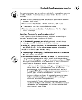 Chapitre 7 : Vous le voulez pour quand, ce 115
Souvent, vous pouvez trouver en divers endroits les informations dont vous
avez besoin. Faites donc une comparaison auprès des diverses sources
suivantes :
✓
✓ Sources historiques indiquant le temps qu’ont nécessité des activités
similaires par le passé;
✓
✓ Personnes ayant réalisé des activités similaires par le passé;
✓
✓ Personnes qui vont être chargées de ces activités;
✓
✓ Experts qui connaissent ce type d’activité, même s’ils n’en ont pas
réalisé d’identique.
Améliorer l’estimation de durée des activités
Outre l’exploitation de données précises et complètes, faites ceci pour
améliorer la qualité de vos estimations de durée :
✓
✓ Définissez clairement vos activités. Employez le moins de jargon
technique possible et décrivez en détail les processus;
✓
✓ Subdivisez vos activités jusqu’à ce que l’estimation de durée de vos
activités de dernier niveau soit de deux semaines, voire moins;
✓
✓ Définissez clairement le début et la fin;
✓
✓ Impliquez dans le processus d’estimation de la durée les personnes
qui vont réaliser une activité;
✓
✓ Minimisez l’utilisation de la réserve de temps. Une réserve de temps
correspond au temps que vous ajoutez à votre meilleure estimation
afin d’«assurer». Il s’agit par exemple de rajouter automatiquement 50 %
du temps à votre estimation finale. La réserve de temps compromet la
planification de votre projet pour les raisons suivantes :
• Les travaux ont tendance à se prolonger pour respecter le temps
alloué. Si vous êtes capable de mener à son terme en deux
semaines une activité mais vous prenez en compte la réserve
de temps de 50 %, il n’y a pratiquement aucune chance que vous
boucliez votre activité en moins de trois semaines;
• Les gens exploitent la réserve de temps afin d’éviter de devoir
étudier les activités en profondeur. Résultat, leur stratégie
d’exécution des travaux n’est pas viable;
• Les membres de l’équipe et les autres parties prenantes du
projet ne croient plus en la fiabilité et la faisabilité de votre plan
car ils savent que vous jouez sur les chiffres au lieu d’étudier
minutieusement les activités.
 