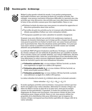 116 Deuxième partie : de démarrage
Malgré la plus grande volonté du monde, il est parfois pratiquement
impossible d’estimer avec précision la durée de certaines activités. Par
exemple, vous pouvez rencontrer d’énormes difficultés à y parvenir avec des
activités que vous découvrez, des activités que vous allez mener à bien dans
le futur et des activités connues pour être imprévisibles. Dans ce cas :
✓
✓ Estimez la durée du mieux que vous pouvez en suivant les approches et
directives présentées dans cette section;
✓
✓ Surveillez de près les activités au fur et à mesure afin d’identifier des
détails susceptibles d’influer sur votre estimation initiale;
✓
✓ Transposez aussitôt sur votre calendrier le moindre changement.
Si jamais vous avez effectué une activité à de nombreuses reprises et
disposez de données historiques sur le temps qu’elle a chaque fois demandé,
vous pourrez peut-être en évaluer la durée avec une assez bonne précision
pour la prochaine fois. Dans des situations moins prévisibles, il se peut que
vous soyez amené à considérer la durée de l’activité comme une variable
aléatoire aux probabilités et valeurs multiples.
La méthode PERT (Program Evaluation and Review Technique, ou méthode
du chemin critique) est une méthode de planification qui considère la durée
d’une activité comme une variable aléatoire, aux valeurs différentes, décrites
par une distribution bêta. Selon les caractéristiques d’une distribution bêta,
vous déterminez la valeur moyenne (également appelée valeur attendue) de la
durée de l’activité à partir des trois estimations suivantes :
✓
✓ Estimation optimiste (to) : si vous réalisez 100 fois l’activité, sa durée
sera supérieure ou égale à ce chiffre à 99 reprises;
✓
✓ Estimation plus probable (tpp) : si vous réalisez 100 fois l’activité, sa
durée sera le plus souvent celle-ci;
✓
✓ Estimation pessimiste (tp) : si vous réalisez 100 fois l’activité, sa durée
sera inférieure ou égale à ce chiffre à 99 reprises.
La valeur attendue de la durée (ta) s’obtient alors avec la formule suivante :
Valeur attendue = (ta) = (to) + 4(tpp) + (tp) / 6
Si seules quelques activités sont incertaines, vous pouvez estimer que leur
durée sera égale à leur valeur attendue, déterminer le chemin critique, les
dates de début et de fin au plus tôt et au plus tard, ainsi que les marges
comme les fois précédentes. Cependant, si toutes les activités de votre
diagramme de réseau sont incertaines, vous pouvez choisir de faire trois
estimations pour chaque activité. Dans ce cas, vous pouvez utiliser les
propriétés de la distribution bêta pour déterminer que la longueur du
chemin critique correspond aux fourchettes spécifiées de chaque côté de la
valeur attendue.
 