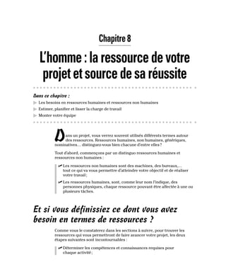 Chapitre 8
L’homme:laressourcedevotre
projetetsourcedesaréussite
Dans ce chapitre :
▶
▶ Les besoins en ressources humaines et ressources non humaines
▶
▶ Estimer, planifier et lisser la charge de travail
▶
▶ Monter votre équipe
Dans un projet, vous verrez souvent utilisés différents termes autour
des ressources. Ressources humaines, non humaines, génériques,
nominatives… distinguez-vous bien chacune d’entre elles?
Tout d’abord, commençons par un distinguo ressources humaines et
ressources non humaines :
✓
✓ Les ressources non humaines sont des machines, des bureaux,…
tout ce qui va vous permettre d’atteindre votre objectif et de réaliser
votre travail;
✓
✓ Les ressources humaines, sont, comme leur nom l’indique, des
personnes physiques, chaque ressource pouvant être affectée à une ou
plusieurs tâches.
Et si vous définissiez ce dont vous avez
besoin en termes de ressources ?
Comme vous le constaterez dans les sections à suivre, pour trouver les
ressources qui vous permettront de faire avancer votre projet, les deux
étapes suivantes sont incontournables :
✓
✓ Déterminer les compétences et connaissances requises pour
chaque activité;
 