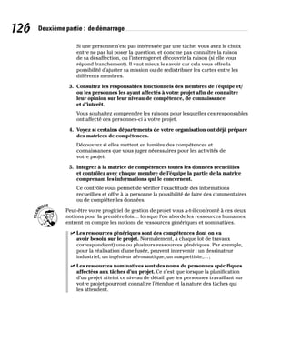 126 Deuxième partie : de démarrage
Si une personne n’est pas intéressée par une tâche, vous avez le choix
entre ne pas lui poser la question, et donc ne pas connaître la raison
de sa désaffection, ou l’interroger et découvrir la raison (si elle vous
répond franchement). Il vaut mieux le savoir car cela vous offre la
possibilité d’ajuster sa mission ou de redistribuer les cartes entre les
différents membres.
3. Consultez les responsables fonctionnels des membres de l’équipe et/
ou les personnes les ayant affectés à votre projet afin de connaître
leur opinion sur leur niveau de compétence, de connaissance
et d’intérêt.
Vous souhaitez comprendre les raisons pour lesquelles ces responsables
ont affecté ces personnes-ci à votre projet.
4. Voyez si certains départements de votre organisation ont déjà préparé
des matrices de compétences.
Découvrez si elles mettent en lumière des compétences et
connaissances que vous jugez nécessaires pour les activités de
votre projet.
5. Intégrez à la matrice de compétences toutes les données recueillies
et contrôlez avec chaque membre de l’équipe la partie de la matrice
comprenant les informations qui le concernent.
Ce contrôle vous permet de vérifier l’exactitude des informations
recueillies et offre à la personne la possibilité de faire des commentaires
ou de compléter les données.
Peut-être votre progiciel de gestion de projet vous a-t-il confronté à ces deux
notions pour la première fois… lorsque l’on aborde les ressources humaines,
entrent en compte les notions de ressources génériques et nominatives.
✓
✓ Les ressources génériques sont des compétences dont on va
avoir besoin sur le projet. Normalement, à chaque lot de travaux
correspond(ent) une ou plusieurs ressources génériques. Par exemple,
pour la réalisation d’une fusée, peuvent intervenir : un dessinateur
industriel, un ingénieur aéronautique, un maquettiste,…;
✓
✓ Les ressources nominatives sont des noms de personnes spécifiques
affectées aux tâches d’un projet. Ce n’est que lorsque la planification
d’un projet atteint ce niveau de détail que les personnes travaillant sur
votre projet pourront connaître l’étendue et la nature des tâches qui
les attendent.
 