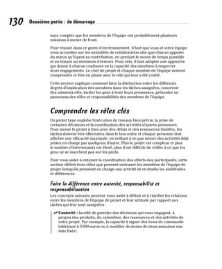 130 Deuxième partie : de démarrage
sans compter que les membres de l’équipe ont probablement plusieurs
missions à mener de front.
Pour réussir dans ce genre d’environnement, il faut que vous et votre équipe
vous accordiez sur les modalités de collaboration afin que chacun apporte
du mieux qu’il peut sa contribution, en perdant le moins de temps possible
et en faisant un minimum d’erreurs. Pour cela, il faut adopter une approche
qui donne à chacun confiance en la capacité des membres à respecter
leurs engagements. Le chef de projet et chaque membre de l’équipe doivent
comprendre et être en phase avec le rôle qui leur a été confié.
Cette section explique comment faire la distinction entre les différents
degrés d’implication des membres dans les tâches assignées, concevoir
des missions clés, inciter les gens à tenir leurs promesses, présenter un
panorama des rôles et responsabilités des membres de l’équipe.
Comprendre les rôles clés
Un projet type englobe l’exécution de travaux bien précis, la prise de
certaines décisions et la coordination des activités d’autres personnes.
Pour mener le projet à bien avec des délais et des ressources limitées, les
tâches doivent être effectuées dans le bon ordre et chaque personne doit
afficher une efficacité maximale, en veillant à ne pas mener des activités déjà
prises en charge par quelqu’un d’autre. Plus le projet est complexe et plus
le nombre d’intervenants est élevé, plus il est difficile de veiller à ce que les
gens ne se marchent pas sur les pieds.
Pour vous aider à entamer la coordination des efforts des participants, cette
section définit trois rôles que peuvent endosser les membres de l’équipe de
projet lorsqu’ils prennent en charge une activité et en étudie les similitudes
et différences.
Faire la différence entre autorité, responsabilité et
responsabilisation
Les concepts suivants peuvent vous aider à définir et à clarifier les relations
entre les membres de l’équipe de projet et leur attitude par rapport aux
tâches qui leur sont assignées :
✓
✓ L’autorité : faculté de prendre des décisions qui vous engagent, à
propos des produits, du calendrier, des ressources et des activités de
votre projet. Par exemple, la capacité à signer des bons de commande
inférieurs à 3000 euros ou à modifier de moins de deux semaines une
date fixée;
 
