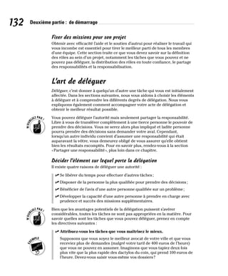 132 Deuxième partie : de démarrage
Fixer des missions pour son projet
Obtenir avec efficacité l’aide et le soutien d’autrui pour réaliser le travail qui
vous incombe est essentiel pour tirer le meilleur parti de tous les membres
d’une équipe. Cette section traite ce que vous devez savoir sur la définition
des rôles au sein d’un projet, notamment les tâches que vous pouvez et ne
pouvez pas déléguer, la distribution des rôles en toute confiance, le partage
des responsabilités et la responsabilisation.
L’art de déléguer
Déléguer, c’est donner à quelqu’un d’autre une tâche qui vous est initialement
affectée. Dans les sections suivantes, nous vous aidons à choisir les éléments
à déléguer et à comprendre les différents degrés de délégation. Nous vous
expliquons également comment accompagner votre acte de délégation et
obtenir le meilleur résultat possible.
Vous pouvez déléguer l’autorité mais seulement partager la responsabilité.
Libre à vous de transférer complètement à une tierce personne le pouvoir de
prendre des décisions. Vous ne serez alors plus impliqué et ladite personne
pourra prendre des décisions sans demander votre aval. Cependant,
lorsqu’un autre individu convient d’assumer une responsabilité qui était
auparavant la vôtre, vous demeurez obligé de vous assurer qu’elle obtient
bien les résultats escomptés. Pour en savoir plus, rendez-vous à la section
«Partager une responsabilité», plus loin dans ce chapitre.
Décider l’élément sur lequel porte la délégation
Il existe quatre raisons de déléguer une autorité :
✓
✓ Se libérer du temps pour effectuer d’autres tâches;
✓
✓ Disposer de la personne la plus qualifiée pour prendre des décisions;
✓
✓ Bénéficier de l’avis d’une autre personne qualifiée sur un problème;
✓
✓ Développer la capacité d’une autre personne à prendre en charge avec
prudence et succès des missions supplémentaires.
Bien que les avantages potentiels de la délégation puissent s’avérer
considérables, toutes les tâches ne sont pas appropriées en la matière. Pour
savoir quelles sont les tâches que vous pouvez déléguer, prenez en compte
les directives suivantes :
✓
✓ Attribuez-vous les tâches que vous maîtrisez le mieux.
Supposons que vous soyez le meilleur avocat de votre ville et que vous
receviez plus de demandes (malgré votre tarif de 400 euros de l’heure)
que vous ne pouvez en assumer. Imaginons que vous tapiez deux fois
plus vite que la plus rapide des dactylos du coin, qui prend 100 euros de
l’heure. Devez-vous saisir vous-même vos dossiers?
 