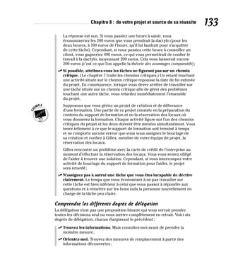 Chapitre 8 : de votre projet et source de sa réussite 133
La réponse est non. Si vous passiez une heure à saisir, vous
économiseriez les 200 euros que vous prendrait la dactylo (pour les
deux heures, à 100 euros de l’heure, qu’il lui faudrait pour s’acquitter
de cette tâche). Cependant, si vous passiez cette heure à conseiller un
client, vous gagneriez 400 euros, ce qui vous permettrait de confier le
travail à la dactylo, moyennant 200 euros. Cela vous laisserait encore
200 euros (c’est ce que l’on appelle la théorie des avantages comparatifs);
✓
✓ Si possible, attribuez-vous les tâches ne figurant pas sur un chemin
critique. (Le chapitre 7 traite les chemins critiques.) Un retard touchant
une activité située sur le chemin critique repousse la date de fin estimée
du projet. En conséquence, lorsque vous devez arrêter de travailler sur
une tâche située sur un chemin critique afin de gérer des problèmes
touchant une autre tâche, vous retardez immédiatement l’ensemble
du projet.
Supposons que vous gériez un projet de création et de délivrance
d’une formation. Une partie de ce projet consiste en la préparation du
contenu du support de formation et en la réservation des locaux où
vous donnerez la formation. Chaque activité figure sur l’un des chemins
critiques du projet et les deux doivent être menées simultanément. Vous
tenez tellement à ce que le support de formation soit terminé à temps
et ne comporte aucune erreur que vous vous assignez le bouclage de
sa création et confiez à Gilles, membre de votre équipe de projet, la
réservation des locaux.
Gilles rencontre un problème avec la carte de crédit de l’entreprise au
moment d’effectuer la réservation des locaux. Vous vous sentez obligé
de l’aider à trouver une solution. Cependant, si vous interrompez votre
activité de bouclage du support de formation pour l’aider, le projet
sera retardé;
✓
✓ N’assignez pas à autrui une tâche que vous êtes incapable de décrire
clairement. Le temps que vous économisez à ne pas travailler sur
cette tâche est bien inférieur à celui que vous passez à répondre aux
questions et à remettre sur les bons rails la personne nouvellement en
charge de la tâche peu claire.
Comprendre les différents degrés de délégation
La délégation n’est pas une proposition binaire qui vous verrait prendre
toutes les décisions seul ou vous mettre complètement en retrait. Voici six
degrés de délégation, chacun élargissant le précédent :
✓
✓ Trouvez les informations. Mais consultez-moi avant de prendre la
moindre mesure;
✓
✓ Orientez-moi. Trouvez des mesures de remplacement à partir des
informations découvertes;
 