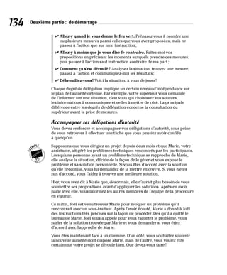 134 Deuxième partie : de démarrage
✓
✓ Allez-y quand je vous donne le feu vert. Préparez-vous à prendre une
ou plusieurs mesures parmi celles que vous avez proposées, mais ne
passez à l’action que sur mon instruction;
✓
✓ Allez-y à moins que je vous dise le contraire. Faites-moi vos
propositions en précisant les moments auxquels prendre ces mesures,
puis passez à l’action sauf instruction contraire de ma part;
✓
✓ Comment ça s’est déroulé? Analysez la situation, trouvez une mesure,
passez à l’action et communiquez-moi les résultats;
✓
✓ Débrouillez-vous! Voici la situation, à vous de jouer!
Chaque degré de délégation implique un certain niveau d’indépendance sur
le plan de l’autorité détenue. Par exemple, votre supérieur vous demande
de l’informer sur une situation, c’est vous qui choisissez vos sources,
les informations à communiquer et celles à mettre de côté. La principale
différence entre les degrés de délégation concerne la consultation du
supérieur avant la prise de mesures.
Accompagner ses délégations d’autorité
Vous devez renforcer et accompagner vos délégations d’autorité, sous peine
de vous retrouver à effectuer une tâche que vous pensiez avoir confiée
à quelqu’un.
Supposons que vous dirigiez un projet depuis deux mois et que Marie, votre
assistante, ait géré les problèmes techniques rencontrés par les participants.
Lorsqu’une personne ayant un problème technique se rapproche de Marie,
elle analyse la situation, décide de la façon de le gérer et vous expose le
problème et sa solution personnelle. Si vous êtes d’accord avec la solution
qu’elle préconise, vous lui demandez de la mettre en œuvre. Si vous n’êtes
pas d’accord, vous l’aidez à trouver une meilleure solution.
Hier, vous avez dit à Marie que, désormais, elle n’aurait plus besoin de vous
soumettre ses propositions avant d’appliquer les solutions. Après en avoir
parlé avec elle, vous informez les autres membres de l’équipe de la procédure
en vigueur.
Ce matin, Joël est venu trouver Marie pour évoquer un problème qu’il
rencontrait avec un sous-traitant. Après l’avoir écouté, Marie a donné à Joël
des instructions très précises sur la façon de procéder. Dès qu’il a quitté le
bureau de Marie, Joël vous a appelé pour vous raconter le problème, vous
parler de la solution trouvée par Marie et vous demander si vous étiez
d’accord avec l’approche de Marie.
Vous êtes maintenant face à un dilemme. D’un côté, vous souhaitez soutenir
la nouvelle autorité dont dispose Marie, mais de l’autre, vous voulez être
certain que votre projet se déroule bien. Que devez-vous faire?
 