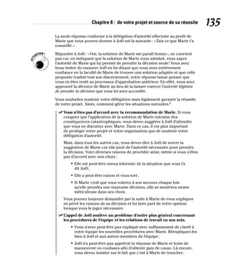 Chapitre 8 : de votre projet et source de sa réussite 135
La seule réponse conforme à la délégation d’autorité effectuée au profit de
Marie que vous pouvez donner à Joël est la suivante : «Fais ce que Marie t’a
conseillé.»
Répondre à Joël : «Oui, la solution de Marie me paraît bonne», ne convient
pas car, en indiquant que la solution de Marie vous satisfait, vous sapez
l’autorité de Marie qui lui permet de prendre la décision seule! Vous avez
beau tenter de rassurer Joël en lui disant que vous avez entièrement
confiance en la faculté de Marie de trouver une solution adaptée et que celle
proposée traduit tout son discernement, votre réponse laisse penser que
vous en êtes resté au processus d’approbation antérieur. En effet, vous avez
approuvé la décision de Marie au lieu de la laisser exercer l’autorité légitime
de prendre la décision que vous lui avez accordée.
Vous souhaitez soutenir votre délégation mais également garantir la réussite
de votre projet. Alors, comment gérer les situations suivantes?
✓
✓ Vous n’êtes pas d’accord avec la recommandation de Marie. Si vous
craignez que l’application de la solution de Marie entraîne des
conséquences catastrophiques, vous devez suggérer à Joël d’attendre
que vous en discutiez avec Marie. Dans ce cas, il est plus important
de protéger votre projet et votre organisation que de soutenir votre
délégation d’autorité.
Mais, dans tous les autres cas, vous devez dire à Joël de suivre la
suggestion de Marie car elle jouit de l’autorité nécessaire pour prendre
la décision. Voici diverses raisons de procéder ainsi, même si vous n’êtes
pas d’accord avec son choix :
• Elle est peut-être mieux informée de la situation que vous l’a
dit Joël;
• Elle a peut-être raison et vous tort;
• Si Marie croit que vous volerez à son secours chaque fois
qu’elle prendra une mauvaise décision, elle se montrera moins
méticuleuse dans ses choix.
Vous pouvez toujours demander par la suite à Marie de vous expliquer
en privé les raisons de sa décision et lui faire part de votre opinion
lorsque vous le jugez nécessaire.
✓
✓ L’appel de Joël soulève un problème d’ordre plus général concernant
les procédures de l’équipe et les relations de travail en son sein.
• Vous n’avez peut-être pas expliqué avec suffisamment de clarté à
votre équipe les nouvelles procédures avec Marie. Réexpliquez-les
bien à Joël et aux autres membres de l’équipe;
• Joël n’a peut-être pas apprécié la réponse de Marie et tente de
manœuvrer en coulisses afin d’obtenir gain de cause. Là encore,
vous devez insister sur le fait que c’est à Marie de trancher;
 