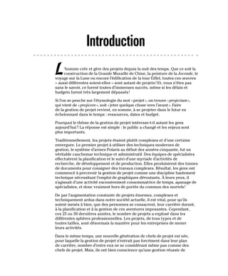 Introduction
L’homme crée et gère des projets depuis la nuit des temps. Que ce soit la
construction de la Grande Muraille de Chine, la peinture de la Joconde, le
voyage sur la Lune ou encore l’édification de la tour Eiffel, toutes ces œuvres
– aussi différentes soient-elles – sont autant de projets! Et, vous n’êtes pas
sans le savoir, ce furent toutes d’immenses succès, même si les délais et
budgets furent très largement dépassés!
Si l’on se penche sur l’étymologie du mot «projet», on trouve «projectum»,
qui vient de «projicere», soit «jeter quelque chose vers l’avant». Faire
de la gestion de projet revient, en somme, à se projeter dans le futur en
échelonnant dans le temps : ressources, dates et budget.
Pourquoi le thème de la gestion de projet intéresse-t-il autant les gens
aujourd’hui? La réponse est simple : le public a changé et les enjeux sont
plus importants.
Traditionnellement, les projets étaient plutôt complexes et d’une certaine
envergure. Le premier projet à utiliser des techniques modernes de
gestion, le système d’armes Polaris au début des années cinquante, fut un
véritable cauchemar technique et administratif. Des équipes de spécialistes
effectuèrent la planification et le suivi d’une myriade d’activités de
recherche, de développement et de production. Elles produisirent des tonnes
de documents pour consigner des travaux complexes. Résultat, les gens ont
commencé à percevoir la gestion de projet comme une discipline hautement
technique nécessitant l’emploi de graphiques déroutants. À leurs yeux, il
s’agissait d’une activité excessivement consommatrice de temps, apanage de
spécialistes, et donc vraiment hors de portée du commun des mortels!
De par l’augmentation constante de projets énormes, complexes et
techniquement ardus dans notre société actuelle, il est vital, pour qu’ils
soient menés à bien, que des personnes se consacrent, leur carrière durant,
à la planification et à la gestion de ces aventures imposantes. Cependant,
ces 25 ou 30 dernières années, le nombre de projets a explosé dans les
différentes sphères professionnelles. Les projets, de tous types et de
toutes tailles, sont désormais la manière pour les entreprises de mener
leurs activités.
Dans le même temps, une nouvelle génération de chefs de projet est née,
pour laquelle la gestion de projet n’entrait pas forcément dans leur plan
de carrière, nombre d’entre eux ne se considérant même pas comme des
chefs de projet. Mais, ils ont bien conscience qu’une gestion réussie de
 