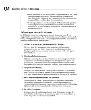136 Deuxième partie : de démarrage
• Marie n’a peut-être pas suffisamment clairement motivé son choix
quand elle l’a expliqué à Joël. Suggérez à Marie de s’expliquer
avec Joël sur les raisons de son choix et de vérifier que ce dernier
comprend bien et adhère à sa vision des choses;
• Il existe peut-être un conflit entre Joël et Marie. Posez la question
aux deux personnes pour vérifier et apprendre, le cas échéant,
comment ils en sont arrivés là. Dans ce cas, aidez Joël et Marie à
résoudre ce conflit.
Déléguer pour obtenir des résultats
La délégation comprend toujours une dose de risque, car vous devez
supporter les conséquences des décisions de quelqu’un d’autre. Cependant,
vous pouvez prendre les mesures suivantes pour accroître les chances d’une
personne de se montrer performante :
1. Précisez la ou les tâches que vous souhaitez déléguer.
Décrivez dans des termes non équivoques l’activité que vous
voulez voir menée par l’autre personne et les résultats attendus.
Expliquez également, si nécessaire, ce que vous ne voulez pas que la
personne fasse.
2. Choisissez la bonne personne.
Définissez les compétences et connaissances attendues pour exécuter
la tâche avec succès et ne la déléguez pas à une personne qui ne les
possède pas. (Sur la description des compétences et connaissances
nécessaires pour effectuer un travail, voir plus haut dans ce chapitre.)
3. Déléguez correctement.
Expliquez l’activité à réaliser, l’effort que vous attendez et indiquez la
date à laquelle elle doit être achevée. Consignez ces informations par
écrit pour plus de clarté et afin de disposer d’un document de référence.
4. Soyez disponible pour répondre aux questions.
En maintenant le contact pendant que la personne exécute la tâche
en question, vous pouvez résoudre les éventuelles ambiguïtés et
répondre rapidement aux imprévus comme vous l’entendez. Cela indique
également à la personne que la tâche est importante à vos yeux.
5. Surveillez l’exécution.
Mettez en place de multiples points de contrôle vous permettant de
surveiller les performances de la personne à qui vous avez délégué la
tâche. Respectez ensuite le calendrier fixé.
 