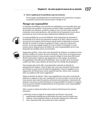 Chapitre 8 : de votre projet et source de sa réussite 137
6. Gérez rapidement les problèmes qui surviennent.
Si vous jugez insatisfaisantes les performances de la personne, évoquez
vos griefs et prenez des mesures pour corriger le tir.
Partager une responsabilité
La décision de déléguer une autorité est unilatérale et ne nécessite donc pas
l’accord des deux parties. Vous pouvez choisir d’offrir à quelqu’un l’autorité
de prendre une décision, qu’elle le veuille ou non. Une fois votre autorité
transmise à une autre personne, elle est libre de la transmettre à une tierce
personne (si vous ne lui avez pas explicitement défendu de le faire).
La responsabilité est un accord bilatéral. Vous demandez de répondre à
la demande d’un client et la personne accepte de le faire. Dans la mesure
où vous et moi sommes d’accord pour que je traite la demande, je ne peux
décider de confier la mission à quelqu’un d’autre, puis de ne plus m’en
soucier. Je me suis engagé auprès de vous à traiter la demande. Le seul
moyen dont je dispose pour me libérer de cette responsabilité est de vous
demander de modifier notre accord initial.
Supposons qu’Alice, votre chef, vous demande de préparer un rapport sur les
derniers chiffres de ventes de votre entreprise. Vous savez où vous procurer
les données brutes et vous estimez pouvoir rédiger le texte dans Microsoft
Word et demander à Gérard, qui appartient à votre équipe, de préparer
les graphiques dans Microsoft PowerPoint. Vous acceptez donc la mission
confiée par Alice, puis obtenez de Gérard qu’il se charge des graphiques.
Une semaine plus tard, Alice vous demande comment se déroule la
préparation du rapport. Vous lui dites que vous avez terminé le texte mais
que Gérard n’a pas encore terminé les graphiques. Vous lui suggérez de se
rapprocher de Gérard pour savoir quand il aura fini. Selon vous, comment
Alice accueillera-t-elle votre suggestion?
Après un instant de silence, Alice vous rappelle que vous aviez convenu de
préparer le rapport et que, par conséquent, il vous incombe, et non à elle, de
vous assurer que toutes les parties du travail sont terminées. Autrement dit,
puisque vous avez accepté d’endosser la responsabilité de réaliser le rapport,
vous ne pouvez décider unilatéralement de transmettre cette responsabilité
à une tierce personne.
Alice a aussi eu raison de refuser de contacter Gérard pour les raisons
suivantes :
✓
✓ Si Alice avait accepté de se rapprocher de Gérard, cela aurait
implicitement signifié que la prochaine fois que vous lui confiez une
mission, il devra plutôt s’efforcer de donner satisfaction à Alice qu’à
vous. Autrement dit, elle aurait nui à votre autorité;
 