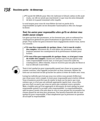 138 Deuxième partie : de démarrage
✓
✓ Il aurait été difficile pour Alice de s’adresser à Gérard, même si elle avait
voulu, car elle ne savait pas exactement ce que vous lui aviez demandé
de faire et à quand remontait cette requête.
Le seul moyen pour vous de vous libérer de tout ou partie de la
responsabilité acceptée est de demander l’autorisation à Alice de changer
la donne.
Tenir les autres pour responsables alors qu’ils ne doivent vous
rendre aucun compte
Les gens qui font des promesses, ne les tiennent pas, puis en subissent les
conséquences génèrent les pires frustrations et agacements au sein d’un
projet. Pour inciter les gens à honorer leurs engagements envers vous, suivez
ces conseils :
✓
✓ Si vous êtes responsable de quelque chose, c’est à vous de rendre
des comptes. Autrement dit, si vous faites une promesse, vous devez
toujours assumer les conséquences de la performance réalisée pour
la tenir;
✓
✓ Si vous n’êtes pas responsable de quelque chose, ce n’est pas à vous
de rendre des comptes. Quand une mission qui n’est pas placée sous
votre responsabilité tourne mal, ce n’est pas à vous d’en subir les
conséquences. (Bien entendu, vous ne recevrez pas non plus de fleurs si
tout se déroule à merveille.)
Tenir à tort quelqu’un pour responsable quand une chose ne se passe pas
comme convenu, cela s’appelle rechercher un bouc émissaire. Rejeter les
torts sur un innocent ne fait qu’inciter les autres à éviter de traiter avec vous.
Lorsqu’un individu qui n’est pas sous vos ordres vous promet d’effectuer
une chose pour votre compte, le tenir pour responsable peut s’avérer délicat.
Vous n’essaierez peut-être pas de rejeter la faute sur lui parce que vous
estimez que ce n’est pas une attitude appropriée (après tout, vous n’êtes
pas son chef) ou parce que vous ne savez pas comment vous y prendre.
Mais, n’oubliez pas qu’il est approprié et nécessaire de tenir quelqu’un pour
responsable quand il a accepté cette responsabilité. La responsabilisation
aide les gens à sentir s’ils sont dans le vrai et vous permet de reconnaître les
choses quand ils ont tenu leur promesse. Pas besoin d’autorité afin de tenir
quelqu’un pour responsable, il faut simplement que la personne en question
ait accepté la responsabilité.
 