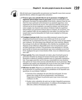 Chapitre 8 : de votre projet et source de sa réussite 139
Afin de tenir pour responsable une personne sur laquelle vous n’avez aucune
autorité directe, utilisez les approches suivantes :
✓
✓ Trouvez qui a une autorité directe sur la personne et impliquez le
supérieur hiérarchique dans le processus. Avant de demander à une
personne d’accepter la responsabilité d’une tâche, obtenez l’aval de son
chef. En vous y prenant correctement et au moment opportun, vous
augmentez les chances de succès. Si le chef d’un individu n’est pas au
courant qu’un de ses employés a accepté de réaliser une tâche pour
votre compte, les chances sont minces d’obtenir l’aide du supérieur
hiérarchique si la personne échoue dans sa mission. En revanche, si le
chef a appuyé l’offre de son employé de vous aider, il ne doit pas être
surpris que vous lui demandiez de l’aide si son employé ne tient pas
sa promesse;
✓
✓ Consignez tout par écrit. Avez-vous déjà remarqué comme les gens
réagissent bizarrement lorsque vous mettez par écrit un accord
informel? Ils se comportent tout d’un coup comme si vous ne leur faisiez
pas confiance. Ne vous laissez pas effrayer par cette réaction. Mettez
l’accord par écrit afin de l’officialiser, d’en clarifier les modalités et de
disposer d’une référence disponible pour vous et la personne ayant
accepté d’exécuter la tâche. Si la personne vous demande si c’est par
peur qu’elle ne tienne pas sa promesse que vous souhaitez un accord
écrit, expliquez-lui que si vous doutiez d’elle, vous ne collaboreriez pas
avec elle!
✓
✓ Soyez précis. Plus votre demande est claire, plus il est facile pour la
personne d’évaluer la charge de travail à fournir pour répondre à la
demande et obtenir le résultat souhaité sans s’y reprendre à plusieurs
fois. Vous jugez peut-être qu’il n’est pas convenable de vous montrer
très précis car vous n’avez aucune autorité directe sur la personne. Mais,
admettez que mettre une demande par écrit n’a rien d’un ordre. Il s’agit
simplement de détailler la tâche et de faciliter son exécution;
✓
✓ Effectuez un suivi. Négociez un calendrier de suivi des performances
de la personne et convenez de gérer les problèmes et de répondre aux
questions, le cas échéant. Veillez à :
• Convenir d’un calendrier de suivi dès l’accord passé. Si vous
passez des coups de fil non programmés, vous laisserez
l’impression de fliquer la personne parce que vous n’avez pas
confiance en elle;
• Fonder votre calendrier de suivi sur la date à laquelle la personne
prévoit d’atteindre certains jalons. Ce tableau chronologique vous
offre des critères d’évaluation plus objectifs;
 