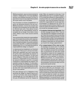Chapitre 8 : de votre projet et source de sa réussite 141
Malheureusement, vous ne recevrez jamais le
chapitre 1 rédigé par Éric. Il ne vous appellera
pas pour vous expliquer pourquoi il ne vous l’a
pas remis et vous ne vous rapprocherez jamais
de lui pour savoir ce qu’il se passe.
Vous formulez et recevez probablement ce
genre de demande plusieurs fois par jour.
Malheureusement, il arrive trop souvent que
des gens vous promettent de vous aider mais
ne donnent pas suite. Vous devez trouver
des moyens de les responsabiliser lorsqu’ils
acceptent de se charger d’une tâche à votre
place, même si vous n’avez aucune autorité
sur eux.
Vous ne pouvez bien entendu les responsabiliser
que s’ils acceptent de prendre cette responsa-
bilité dans un premier temps. Par conséquent,
dans l’exemple précédent, la première question
à vous poser est celle-ci : après la conversation
téléphonique, Éric a-t-il accepté de prendre la
responsabilité de rédiger ce chapitre?
La réponse est tout simplement oui. Comment
en être sûr ? Parce qu’il a dit qu’il le ferait.
Notez bien cependant que nous n’avons pas
dit qu’Éric était responsable de préparer la
version de travail du chapitre 1 et que vous
et vos collègues n’étiez plus concernés. Vous
demeurez responsable de la préparation
du manuel d’utilisation mais Éric a accepté
d’endosser la responsabilité de préparer une
première version du chapitre 1 à votre place.
Peu importe qu’Éric ne travaille plus sur le projet
ou qu’il ne soit plus votre subordonné ou celui
de votre chef. Il est responsable parce qu’il a
dit qu’il vous aiderait.
Éric peut rétorquer qu’il a l’obligation à titre
personnel de rédiger le chapitre (parce qu’il
a dit qu’il le ferait), mais aucune obligation
contractuelle car il n’a rien signé et car il ne
fait pas officiellement partie de l’équipe de
projet. Mais cet argument ne tient pas. Il est
responsable parce qu’il a accepté la mission.
S’il ne voulait pas endosser la responsabilité, il
n’avait qu’à dire non. La seconde question est
la suivante : avez-vous fait quelque chose pour
rendre Éric responsable de ne pas avoir tenu
sa promesse? La réponse est non. Si Éric ne
vous a jamais envoyé le fameux chapitre 1, vos
actes (ou plutôt votre absence de réaction) lui
ont envoyé les messages suivants :
✓
✓ La mission n’était pas très importante. Quel
terrible message envoyé à Éric! Vous lui
avez demandé de se dégager du temps alors
qu’il était très occupé et vous ne vous êtes
même pas donné la peine de vérifier s’il avait
terminé la tâche confiée. Il est probablement
content d’avoir décidé de ne pas consacrer
du temps à cette tâche car, de toute façon,
ça n’aurait rien changé, apparemment;
✓
✓ Le comportement d’Éric était le bon.
Ce message est encore pire! Il confirme
que faire des promesses, puis ne pas les
tenir ni expliquer pourquoi est convenable.
Des circonstances ont peut-être rendu
impossible le respect de son engagement,
mais cela l’excuse-t-il de ne pas vous avoir
appelé pour vous expliquer la situation ?
Malheureusement, ce comportement,
répété plusieurs fois par jour, illustre un
environnement professionnel au sein duquel
les promesses n’ont aucune valeur et où ne
pas les tenir paraît normal.
Il est très probable que votre intention n’ait
pas été de véhiculer ces messages. Vous
pensiez sans doute qu’Éric n’avait pas remis le
chapitre parce qu’il était occupé par ailleurs et
vous ne vouliez pas en faire toute une histoire
car il avait accepté de remplir une mission
qui ne faisait pas partie de ses prérogatives.
Malheureusement, il ne pouvait savoir ce que
vous aviez à l’esprit car vous ne lui avez rien dit.
 