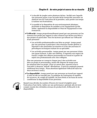 Chapitre 8 : de votre projet et source de sa réussite 153
• La faculté de jongler entre plusieurs tâches : facilité avec laquelle
une personne passe à une seconde tâche lorsqu’elle rencontre un
obstacle lors de l’exécution de la première, sans perdre son temps
à ruminer ses frustrations;
• La qualité et la disposition de son environnement physique :
proximité et disposition du mobilier et de l’équipement qu’elle
utilise; également la disponibilité et l’état de l’équipement et des
ressources.
✓
✓ L’efficacité : temps proportionnellement passé par une personne sur les
travaux d’un projet par rapport à celui consacré aux tâches non liées à
des projets en particulier. Voici les facteurs qui influent sur l’efficacité
d’une personne :
• Les activités professionnelles non liées au projet : temps passé
par une personne à participer à des réunions d’ordre général, à
répondre à des demandes accessoires et à lire des journaux et
périodiques techniques traitant de sa spécialité;
• Les activités personnelles : temps passé par une personne à faire
une pause boisson, à aller aux toilettes, à organiser son espace de
travail, à régler des affaires personnelles au travail et à parler de
sujets non professionnels avec des collègues.
Plus une personne se consacre chaque jour à des activités non
liées au projet et personnelles, moins elle dispose de temps pour
les missions liées au projet. (Pour en savoir plus, reportez-vous à
l’encadré ci-dessous, intitulé «Révélations : à quoi les employés passent
réellement leur temps». Nous abordons également l’efficacité dans les
deux sections à venir.)
✓
✓ La disponibilité : temps passé par une personne au travail par rapport
à celui où elle ne travaille pas. La politique de l’entreprise en matière
de vacances, de congés de maladie, de jours fériés et de bons de sortie
conditionne la disponibilité d’une personne.
Quand vous décidez du nombre d’heures de travail à budgéter pour
l’exécution d’une tâche, tablez sur une performance optimale afin de tenir
compte ensuite des véritables niveaux de productivité, d’efficacité et de
disponibilité.
 