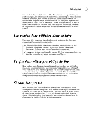 Introduction 3
vous en êtes. Il existe trois phases clés, chacune ayant ses spécificités, ses
problématiques, ses challenges et ses solutions. Les exemples et illustrations
sont très nombreux, tout comme les conseils. Nous avons ajouté un peu
d’humour de temps en temps afin de rendre le tout ludique et agréable, car
la gestion d’un projet peut se révéler être un véritable plaisir! Notre objectif
est qu’après avoir lu cet ouvrage, vous vous disiez qu’une gestion de projet
de qualité est nécessaire et que vous soyez résolu et déterminé à la mener
à bien!
Les conventions utilisées dans ce livre
Pour vous aider à naviguer dans La Gestion de projet pour les Nuls, nous
avons adopté les conventions suivantes :
✓
✓ L’italique sert à attirer votre attention sur les nouveaux mots et leur
définition, laquelle est toujours à proximité. Il nous arrive aussi
d’employer l’italique pour mettre l’accent sur nos propos;
✓
✓ Le gras est destiné à souligner les termes clés figurant dans des listes ou
à mettre en lumière certaines parties de procédures.
Ce que vous n’êtes pas obligé de lire
Nous serions bien sûr ravis si vous lisiez cet ouvrage dans son intégralité,
mais nous sommes conscients que vous n’en avez peut-être pas le temps!
Vous souhaiterez peut-être vous pencher sur une partie en particulier. Dans
ce cas, vous avez la possibilité d’ignorer les encadrés. S’ils abordent des
notions intéressantes et comportent des histoires vraies, ces encadrés ne
sont pas essentiels à la compréhension des notions traitées.
Si vous êtes pressé
Dans le cas où vous souhaiteriez une synthèse des concepts clés, nous
avons pensé à vous en rédigeant à la fin du livre, dans la partie des Dix, une
synthèse des essentiels de chaque phase : que vous soyez en début, milieu
ou fin de projet, reportez-vous à ces fiches, elles vous seront d’un grand
secours! Elles répondent aussi aux petits questionnaires situés à la fin de
chaque partie, histoire de tester vos connaissances.
 