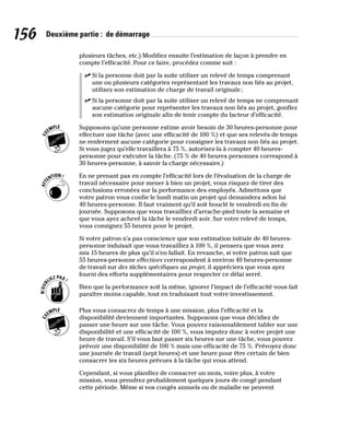 156 Deuxième partie : de démarrage
plusieurs tâches, etc.) Modifiez ensuite l’estimation de façon à prendre en
compte l’efficacité. Pour ce faire, procédez comme suit :
✓
✓ Si la personne doit par la suite utiliser un relevé de temps comprenant
une ou plusieurs catégories représentant les travaux non liés au projet,
utilisez son estimation de charge de travail originale;
✓
✓ Si la personne doit par la suite utiliser un relevé de temps ne comprenant
aucune catégorie pour représenter les travaux non liés au projet, gonflez
son estimation originale afin de tenir compte du facteur d’efficacité.
Supposons qu’une personne estime avoir besoin de 30 heures-personne pour
effectuer une tâche (avec une efficacité de 100 %) et que ses relevés de temps
ne renferment aucune catégorie pour consigner les travaux non liés au projet.
Si vous jugez qu’elle travaillera à 75 %, autorisez-la à compter 40 heures-
personne pour exécuter la tâche. (75 % de 40 heures personnes correspond à
30 heures-personne, à savoir la charge nécessaire.)
En ne prenant pas en compte l’efficacité lors de l’évaluation de la charge de
travail nécessaire pour mener à bien un projet, vous risquez de tirer des
conclusions erronées sur la performance des employés. Admettons que
votre patron vous confie le lundi matin un projet qui demandera selon lui
40 heures-personne. Il faut vraiment qu’il soit bouclé le vendredi en fin de
journée. Supposons que vous travailliez d’arrache-pied toute la semaine et
que vous ayez achevé la tâche le vendredi soir. Sur votre relevé de temps,
vous consignez 55 heures pour le projet.
Si votre patron n’a pas conscience que son estimation initiale de 40 heures-
personne induisait que vous travailliez à 100 %, il pensera que vous avez
mis 15 heures de plus qu’il n’en fallait. En revanche, si votre patron sait que
55 heures-personne effectives correspondent à environ 40 heures-personne
de travail sur des tâches spécifiques au projet, il appréciera que vous ayez
fourni des efforts supplémentaires pour respecter ce délai serré.
Bien que la performance soit la même, ignorer l’impact de l’efficacité vous fait
paraître moins capable, tout en traduisant tout votre investissement.
Plus vous consacrez de temps à une mission, plus l’efficacité et la
disponibilité deviennent importantes. Supposons que vous décidiez de
passer une heure sur une tâche. Vous pouvez raisonnablement tabler sur une
disponibilité et une efficacité de 100 %, vous imputez donc à votre projet une
heure de travail. S’il vous faut passer six heures sur une tâche, vous pouvez
prévoir une disponibilité de 100 % mais une efficacité de 75 %. Prévoyez donc
une journée de travail (sept heures) et une heure pour être certain de bien
consacrer les six heures prévues à la tâche qui vous attend.
Cependant, si vous planifiez de consacrer un mois, voire plus, à votre
mission, vous prendrez probablement quelques jours de congé pendant
cette période. Même si vos congés annuels ou de maladie ne peuvent
 