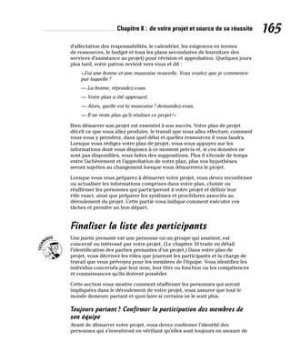 Chapitre 8 : de votre projet et source de sa réussite 165
d’affectation des responsabilités, le calendrier, les exigences en termes
de ressources, le budget et tous les plans secondaires de fourniture des
services d’assistance au projet) pour révision et approbation. Quelques jours
plus tard, votre patron revient vers vous et dit :
«J’ai une bonne et une mauvaise nouvelle. Vous voulez que je commence
par laquelle?
— La bonne, répondez-vous.
— Votre plan a été approuvé.
— Alors, quelle est la mauvaise? demandez-vous.
— Il ne reste plus qu’à réaliser ce projet!»
Bien démarrer son projet est essentiel à son succès. Votre plan de projet
décrit ce que vous allez produire, le travail que vous allez effectuer, comment
vous vous y prendrez, dans quel délai et quelles ressources il vous faudra.
Lorsque vous rédigez votre plan de projet, vous vous appuyez sur les
informations dont vous disposez à ce moment précis et, si ces données ne
sont pas disponibles, vous faites des suppositions. Plus il s’écoule de temps
entre l’achèvement et l’approbation de votre plan, plus vos hypothèses
seront sujettes au changement lorsque vous démarrerez le projet.
Lorsque vous vous préparez à démarrer votre projet, vous devez reconfirmer
ou actualiser les informations comprises dans votre plan, choisir ou
réaffirmer les personnes qui participeront à votre projet et définir leur
rôle exact, ainsi que préparer les systèmes et procédures associés au
déroulement du projet. Cette partie vous indique comment exécuter ces
tâches et prendre un bon départ.
Finaliser la liste des participants
Une partie prenante est une personne ou un groupe qui soutient, est
concerné ou intéressé par votre projet. (Le chapitre 10 traite en détail
l’identification des parties prenantes d’un projet.) Dans votre plan de
projet, vous décrivez les rôles que joueront les participants et la charge de
travail que vous prévoyez pour les membres de l’équipe. Vous identifiez les
individus concernés par leur nom, leur titre ou fonction ou les compétences
et connaissances qu’ils doivent posséder.
Cette section vous montre comment réaffirmer les personnes qui seront
impliquées dans le déroulement de votre projet, vous assurer que tout le
monde demeure partant et quoi faire si certains ne le sont plus.
Toujours partant? Confirmer la participation des membres de
son équipe
Avant de démarrer votre projet, vous devez confirmer l’identité des
personnes qui s’investiront en vérifiant qu’elles sont toujours en mesure de
 