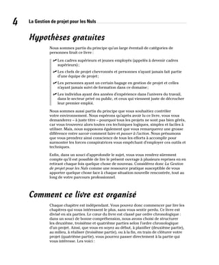 La Gestion de projet pour les Nuls
4
Hypothèses gratuites
Nous sommes partis du principe qu’un large éventail de catégories de
personnes lirait ce livre :
✓
✓ Les cadres supérieurs et jeunes employés (appelés à devenir cadres
supérieurs);
✓
✓ Les chefs de projet chevronnés et personnes n’ayant jamais fait partie
d’une équipe de projet;
✓
✓ Les personnes ayant un certain bagage en gestion de projet et celles
n’ayant jamais suivi de formation dans ce domaine;
✓
✓ Les individus ayant des années d’expérience dans l’univers du travail,
dans le secteur privé ou public, et ceux qui viennent juste de décrocher
leur premier emploi.
Nous sommes aussi partis du principe que vous souhaitiez contrôler
votre environnement. Nous espérons qu’après avoir lu ce livre, vous vous
demanderez – à juste titre – pourquoi tous les projets ne sont pas bien gérés,
car vous trouverez alors toutes ces techniques logiques, simples et faciles à
utiliser. Mais, nous supposons également que vous remarquerez une grosse
différence entre savoir comment faire et passer à l’action. Nous présumons
que vous prendrez ainsi conscience de tous les efforts à accomplir pour
surmonter les forces conspiratrices vous empêchant d’employer ces outils et
techniques.
Enfin, dans un souci d’approfondir le sujet, vous vous rendrez sûrement
compte qu’il est possible de lire le présent ouvrage à plusieurs reprises en en
retirant chaque fois quelque chose de nouveau. Considérez donc La Gestion
de projet pour les Nuls comme une ressource pratique susceptible de vous
apporter quelque chose face à chaque situation nouvelle rencontrée, tout au
long de votre parcours professionnel.
Comment ce livre est organisé
Chaque chapitre est indépendant. Vous pouvez donc commencer par lire les
chapitres qui vous intéressent le plus, sans vous sentir perdu. Ce livre est
divisé en six parties. Le cœur du livre est classé par ordre chronologique :
dans un souci de bonne compréhension, nous avons choisi de structurer
les deuxième, troisième et quatrième parties selon l’ordre chronologique
d’un projet. Ainsi, que vous en soyez au début, à planifier (deuxième partie),
au milieu, à réaliser (troisième partie), ou à la fin, en train de clôturer votre
projet (quatrième partie), vous pourrez passer directement à la partie qui
vous intéresse. Les voici :
 