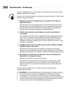 166 Deuxième partie : de démarrage
tenir leur engagement et, si nécessaire, recruter d’autres personnes afin de
satisfaire les besoins restants.
Lorsque vous contactez toutes les personnes qui participeront à votre projet,
faites les choses suivantes :
1. Informez-les du feu vert obtenu pour votre projet et de la date de
début des travaux.
Tous les plans ne sont pas approuvés. Vous savez rarement à l’avance
la durée du processus d’approbation ou dans combien de temps vous
pourrez lancer le projet. Informez dès que possible les membres de
l’équipe afin qu’ils puissent effectuer la programmation.
2. Vérifiez si les personnes sont toujours en mesure de participer à
votre projet.
Les charges de travail et autres engagements des participants peuvent
varier entre le moment où vous préparez le plan et l’approbation du
projet. Si une personne n’est plus en mesure d’apporter son soutien,
remplacez-la dès que possible (voir la section «Boucher les trous», plus
loin dans ce chapitre).
3. Expliquez la façon dont vous allez procéder pour constituer l’équipe
de projet et lancer les travaux.
Fournissez une liste de tous les membres de l’équipe et des autres
personnes qui soutiendront le projet. Indiquez également la procédure
adoptée pour présenter les membres et effectuer le démarrage du projet.
4. Reconfirmez le travail que vous attendez d’eux, les calendriers et
délais fixés et la charge de travail.
Spécifiez les activités et la nature du travail.
Pour révéler ces informations aux participants, vous pouvez utiliser
n’importe quel format, d’un bref courriel à un ordre d’exécution en
bonne et due forme, en fonction de la taille et du caractère officiel de
votre projet.
Comme l’illustre la figure 8-12, un ordre d’exécution comprend les
informations suivantes :
✓
✓ Identifiants : les identifiants sont le nom du projet, le numéro de projet,
le nom de l’activité et code de l’organigramme technique de projet.
(Le chapitre 6 vous dit tout sur l’OTP.) Les nom et numéro de projet
confirment que votre projet est désormais officiel. Le nom de l’activité et
le code OTP servent pour la consignation de l’avancement des travaux,
ainsi que de la durée et de l’utilisation des ressources;
 