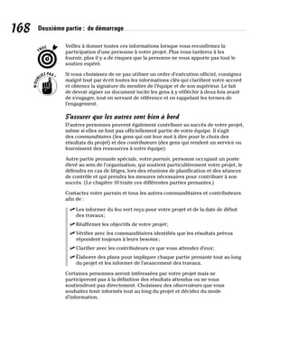 168 Deuxième partie : de démarrage
Veillez à donner toutes ces informations lorsque vous reconfirmez la
participation d’une personne à votre projet. Plus vous tarderez à les
fournir, plus il y a de risques que la personne ne vous apporte pas tout le
soutien espéré.
Si vous choisissez de ne pas utiliser un ordre d’exécution officiel, consignez
malgré tout par écrit toutes les informations clés qui clarifient votre accord
et obtenez la signature du membre de l’équipe et de son supérieur. Le fait
de devoir signer un document incite les gens à y réfléchir à deux fois avant
de s’engager, tout en servant de référence et en rappelant les termes de
l’engagement.
S’assurer que les autres sont bien à bord
D’autres personnes peuvent également contribuer au succès de votre projet,
même si elles ne font pas officiellement partie de votre équipe. Il s’agit
des commanditaires (les gens qui ont leur mot à dire pour le choix des
résultats du projet) et des contributeurs (des gens qui rendent un service ou
fournissent des ressources à votre équipe).
Autre partie prenante spéciale, votre parrain, personne occupant un poste
élevé au sein de l’organisation, qui soutient particulièrement votre projet, le
défendra en cas de litiges, lors des réunions de planification et des séances
de contrôle et qui prendra les mesures nécessaires pour contribuer à son
succès. (Le chapitre 10 traite ces différentes parties prenantes.)
Contactez votre parrain et tous les autres commanditaires et contributeurs
afin de :
✓
✓ Les informer du feu vert reçu pour votre projet et de la date de début
des travaux;
✓
✓ Réaffirmer les objectifs de votre projet;
✓
✓ Vérifier avec les commanditaires identifiés que les résultats prévus
répondent toujours à leurs besoins;
✓
✓ Clarifier avec les contributeurs ce que vous attendez d’eux;
✓
✓ Élaborer des plans pour impliquer chaque partie prenante tout au long
du projet et les informer de l’avancement des travaux.
Certaines personnes seront intéressées par votre projet mais ne
participeront pas à la définition des résultats attendus ou ne vous
soutiendront pas directement. Choisissez des observateurs que vous
souhaitez tenir informés tout au long du projet et décidez du mode
d’information.
 