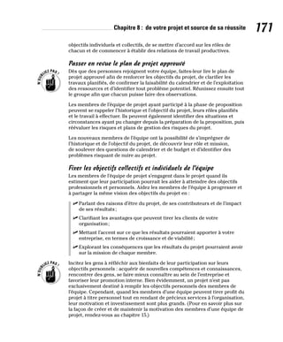 Chapitre 8 : de votre projet et source de sa réussite 171
objectifs individuels et collectifs, de se mettre d’accord sur les rôles de
chacun et de commencer à établir des relations de travail productives.
Passer en revue le plan de projet approuvé
Dès que des personnes rejoignent votre équipe, faites-leur lire le plan de
projet approuvé afin de renforcer les objectifs du projet, de clarifier les
travaux planifiés, de confirmer la faisabilité du calendrier et de l’exploitation
des ressources et d’identifier tout problème potentiel. Réunissez ensuite tout
le groupe afin que chacun puisse faire des observations.
Les membres de l’équipe de projet ayant participé à la phase de proposition
peuvent se rappeler l’historique et l’objectif du projet, leurs rôles planifiés
et le travail à effectuer. Ils peuvent également identifier des situations et
circonstances ayant pu changer depuis la préparation de la proposition, puis
réévaluer les risques et plans de gestion des risques du projet.
Les nouveaux membres de l’équipe ont la possibilité de s’imprégner de
l’historique et de l’objectif du projet, de découvrir leur rôle et mission,
de soulever des questions de calendrier et de budget et d’identifier des
problèmes risquant de nuire au projet.
Fixer les objectifs collectifs et individuels de l’équipe
Les membres de l’équipe de projet s’engagent dans le projet quand ils
estiment que leur participation pourrait les aider à atteindre des objectifs
professionnels et personnels. Aidez les membres de l’équipe à progresser et
à partager la même vision des objectifs du projet en :
✓
✓ Parlant des raisons d’être du projet, de ses contributeurs et de l’impact
de ses résultats;
✓
✓ Clarifiant les avantages que peuvent tirer les clients de votre
organisation;
✓
✓ Mettant l’accent sur ce que les résultats pourraient apporter à votre
entreprise, en termes de croissance et de viabilité;
✓
✓ Explorant les conséquences que les résultats du projet pourraient avoir
sur la mission de chaque membre.
Incitez les gens à réfléchir aux bienfaits de leur participation sur leurs
objectifs personnels : acquérir de nouvelles compétences et connaissances,
rencontrer des gens, se faire mieux connaître au sein de l’entreprise et
favoriser leur promotion interne. Bien évidemment, un projet n’est pas
exclusivement destiné à remplir les objectifs personnels des membres de
l’équipe. Cependant, quand les membres d’une équipe peuvent tirer profit du
projet à titre personnel tout en rendant de précieux services à l’organisation,
leur motivation et investissement sont plus grands. (Pour en savoir plus sur
la façon de créer et de maintenir la motivation des membres d’une équipe de
projet, rendez-vous au chapitre 15.)
 