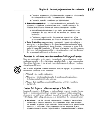 Chapitre 8 : de votre projet et source de sa réussite 173
• Comment programmer régulièrement des rapports et réunions afin
de consigner et contrôler l’avancement des travaux;
• Comment gérer les problèmes qui apparaissent.
✓
✓ Résolution des conflits : ces processus consistent à résoudre des
divergences d’opinion à propos des travaux entre les membres de
l’équipe. Voici les procédures que vous pouvez mettre en place :
• Approches standard (mesures normales que vous prenez pour
encourager les gens à aboutir à une solution qui contente tout
le monde);
• Procédures exceptionnelles (mesures que vous prenez si les
personnes impliquées ne parviennent pas à se mettre d’accord).
✓
✓ Prise de décision : ces processus consistent à choisir entre plusieurs
approches et actions. Élaborez des directives qui permettront d’opter
pour l’option la plus adaptée à une situation : consensus, principe de la
majorité, accord à l’unanimité et décision prise par un expert technique.
Prévoyez également des procédures exceptionnelles à exécuter lorsque
les processus traditionnels ne donnent rien.
Favoriser les relations entre les membres de l’équipe de projet
Dans les équipes très performantes règnent entre les membres une grande
confiance mutuelle et des relations de travail cordiales et bien coordonnées.
Mais, il faut du temps et une grande concertation pour développer confiance
et pratiques efficaces.
Dès le début du projet, aidez les membres de votre équipe à se connaître et à
être à l’aise ensemble en les incitant à :
✓
✓ Résoudre les conflits en interne;
✓
✓ Mener une réflexion collective afin de solutionner les problèmes
techniques et administratifs épineux;
✓
✓ Passer du temps libre ensemble (déjeuner ou activités en dehors
du travail).
L’union fait la force : aider son équipe à faire bloc
Lorsque les membres de l’équipe se font confiance, peuvent compter l’un sur
l’autre et communiquent en toute transparence, ils peuvent se concentrer
pleinement sur les travaux au lieu de passer leur temps à se chamailler. Aidez
votre équipe à être très performante en la guidant lors des stades suivants :
✓
✓ Formation : ce stade consiste à identifier et à rencontrer les membres
de l’équipe, à discuter posément des objectifs du projet, des missions,
etc. Révélez le plan de projet, faites les présentations entre les différents
membres et parlez avec chaque personne de son parcours, de ses
responsabilités au sein de l’organisation et de ses domaines d’expertise.
 