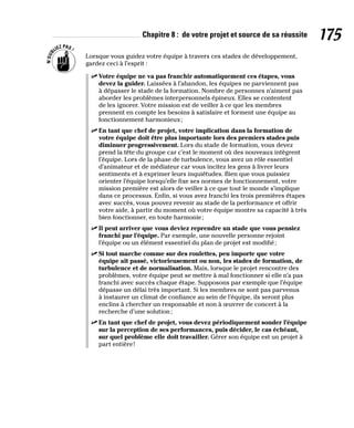 Chapitre 8 : de votre projet et source de sa réussite 175
Lorsque vous guidez votre équipe à travers ces stades de développement,
gardez ceci à l’esprit :
✓
✓ Votre équipe ne va pas franchir automatiquement ces étapes, vous
devez la guider. Laissées à l’abandon, les équipes ne parviennent pas
à dépasser le stade de la formation. Nombre de personnes n’aiment pas
aborder les problèmes interpersonnels épineux. Elles se contentent
de les ignorer. Votre mission est de veiller à ce que les membres
prennent en compte les besoins à satisfaire et forment une équipe au
fonctionnement harmonieux;
✓
✓ En tant que chef de projet, votre implication dans la formation de
votre équipe doit être plus importante lors des premiers stades puis
diminuer progressivement. Lors du stade de formation, vous devez
prend la tête du groupe car c’est le moment où des nouveaux intègrent
l’équipe. Lors de la phase de turbulence, vous avez un rôle essentiel
d’animateur et de médiateur car vous incitez les gens à livrer leurs
sentiments et à exprimer leurs inquiétudes. Bien que vous puissiez
orienter l’équipe lorsqu’elle fixe ses normes de fonctionnement, votre
mission première est alors de veiller à ce que tout le monde s’implique
dans ce processus. Enfin, si vous avez franchi les trois premières étapes
avec succès, vous pouvez revenir au stade de la performance et offrir
votre aide, à partir du moment où votre équipe montre sa capacité à très
bien fonctionner, en toute harmonie;
✓
✓ Il peut arriver que vous deviez reprendre un stade que vous pensiez
franchi par l’équipe. Par exemple, une nouvelle personne rejoint
l’équipe ou un élément essentiel du plan de projet est modifié;
✓
✓ Si tout marche comme sur des roulettes, peu importe que votre
équipe ait passé, victorieusement ou non, les stades de formation, de
turbulence et de normalisation. Mais, lorsque le projet rencontre des
problèmes, votre équipe peut se mettre à mal fonctionner si elle n’a pas
franchi avec succès chaque étape. Supposons par exemple que l’équipe
dépasse un délai très important. Si les membres ne sont pas parvenus
à instaurer un climat de confiance au sein de l’équipe, ils seront plus
enclins à chercher un responsable et non à œuvrer de concert à la
recherche d’une solution;
✓
✓ En tant que chef de projet, vous devez périodiquement sonder l’équipe
sur la perception de ses performances, puis décider, le cas échéant,
sur quel problème elle doit travailler. Gérer son équipe est un projet à
part entière!
 