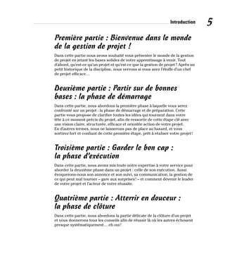 Introduction 5
Première partie : Bienvenue dans le monde
de la gestion de projet !
Dans cette partie nous avons souhaité vous présenter le monde de la gestion
de projet en jetant les bases solides de votre apprentissage à venir. Tout
d’abord, qu’est-ce qu’un projet et qu’est-ce que la gestion de projet? Après un
petit historique de la discipline, nous verrons si vous avez l’étoffe d’un chef
de projet efficace…
Deuxième partie : Partir sur de bonnes
bases : la phase de démarrage
Dans cette partie, nous abordons la première phase à laquelle vous serez
confronté sur un projet : la phase de démarrage et de préparation. Cette
partie vous propose de clarifier toutes les idées qui tournent dans votre
tête à ce moment précis du projet, afin de ressortir de cette étape clé avec
une vision claire, structurée, efficace et orientée action de votre projet.
En d’autres termes, nous ne laisserons pas de place au hasard, et vous
sortirez fort et confiant de cette première étape, prêt à réaliser votre projet!
Troisième partie : Garder le bon cap :
la phase d’exécution
Dans cette partie, nous avons mis toute notre expertise à votre service pour
aborder la deuxième phase dans un projet : celle de son exécution. Aussi
évoquerons-nous son annonce et son suivi, sa communication, la gestion de
ce qui peut mal tourner – gare aux surprises! – et comment devenir le leader
de votre projet et l’acteur de votre réussite.
Quatrième partie : Atterrir en douceur :
la phase de clôture
Dans cette partie, nous abordons la partie délicate de la clôture d’un projet
et vous donnerons tous les conseils afin de réussir là où les autres échouent
presque systématiquement… eh oui!
 