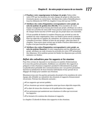 Chapitre 8 : de votre projet et source de sa réussite 177
✓
✓ Finalisez votre organigramme technique de projet. Faites relire
votre OTP par les membres de votre équipe de projet et effectuez les
éventuels ajouts ou corrections. Attribuez des codes d’identification à
tous les éléments de l’OTP (le chapitre 6 vous dit tout sur l’OTP);
✓
✓ Attribuez des codes d’imputation correspondant à votre projet, au
sein du système de gestion des effectifs. Si les membres de votre
équipe consignent leurs heures de travail par projet, attribuez un code à
toutes les activités de votre OTP. Vous pourrez ainsi suivre l’avancement
de chaque tâche inscrite à l’OTP ainsi que du projet dans son ensemble.
S’il est possible de limiter le nombre d’heures par activité au sein du
système de votre organisation, fixez ces limites (pour savoir comment
fixer les objectifs en matière de calendrier, de ressources et de budget,
consultez la section «Définir la base de son projet», plus loin dans ce
chapitre. Vous serez ainsi certain que la limite d’heures déterminée par
le plan n’est pas franchie par mégarde;
✓
✓ Attribuez des codes d’imputation correspondant à votre projet, au
sein du système financier. Si votre organisation suit les dépenses par
projet, attribuez un code à toutes les activités de votre OTP présentant
des dépenses. Si le système permet de limiter les dépenses par activité,
saisissez ces limites.
Définir des calendriers pour les rapports et les réunions
Pour être certain de répondre à vos besoins en matière d’informations
et à ceux des parties prenantes, établissez un calendrier des rapports à
préparer et des réunions à organiser pendant le déroulement du projet.
La planification préalable des communications avec vos parties prenantes
favorise la satisfaction de leurs besoins individuels et leur permet de se
dégager du temps pour assister aux réunions.
Réunissez-vous avec les parties prenantes du projet et les membres de votre
équipe afin d’établir un calendrier des réunions et rapports d’avancement
récurrents. Précisez les éléments suivants :
✓
✓ Les rapports qui seront publiés;
✓
✓ Les réunions qui seront organisées ainsi que leurs objectifs respectifs;
✓
✓ La date de tenue des réunions et de publication des rapports;
✓
✓ Les personnes qui assisteront aux réunions et celles qui recevront
les rapports;
✓
✓ Le format et le contenu des réunions et rapports.
Le chapitre 13 aborde le thème des rapports et des réunions.
 
