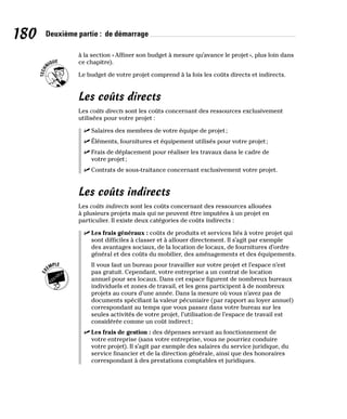 180 Deuxième partie : de démarrage
à la section «Affiner son budget à mesure qu’avance le projet», plus loin dans
ce chapitre).
Le budget de votre projet comprend à la fois les coûts directs et indirects.
Les coûts directs
Les coûts directs sont les coûts concernant des ressources exclusivement
utilisées pour votre projet :
✓
✓ Salaires des membres de votre équipe de projet;
✓
✓ Éléments, fournitures et équipement utilisés pour votre projet;
✓
✓ Frais de déplacement pour réaliser les travaux dans le cadre de
votre projet;
✓
✓ Contrats de sous-traitance concernant exclusivement votre projet.
Les coûts indirects
Les coûts indirects sont les coûts concernant des ressources allouées
à plusieurs projets mais qui ne peuvent être imputées à un projet en
particulier. Il existe deux catégories de coûts indirects :
✓
✓ Les frais généraux : coûts de produits et services liés à votre projet qui
sont difficiles à classer et à allouer directement. Il s’agit par exemple
des avantages sociaux, de la location de locaux, de fournitures d’ordre
général et des coûts du mobilier, des aménagements et des équipements.
Il vous faut un bureau pour travailler sur votre projet et l’espace n’est
pas gratuit. Cependant, votre entreprise a un contrat de location
annuel pour ses locaux. Dans cet espace figurent de nombreux bureaux
individuels et zones de travail, et les gens participent à de nombreux
projets au cours d’une année. Dans la mesure où vous n’avez pas de
documents spécifiant la valeur pécuniaire (par rapport au loyer annuel)
correspondant au temps que vous passez dans votre bureau sur les
seules activités de votre projet, l’utilisation de l’espace de travail est
considérée comme un coût indirect;
✓
✓ Les frais de gestion : des dépenses servant au fonctionnement de
votre entreprise (sans votre entreprise, vous ne pourriez conduire
votre projet). Il s’agit par exemple des salaires du service juridique, du
service financier et de la direction générale, ainsi que des honoraires
correspondant à des prestations comptables et juridiques.
 