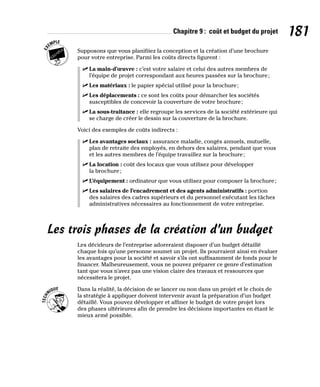 Chapitre 9 : coût et budget du projet 181
Supposons que vous planifiiez la conception et la création d’une brochure
pour votre entreprise. Parmi les coûts directs figurent :
✓
✓ La main-d’œuvre : c’est votre salaire et celui des autres membres de
l’équipe de projet correspondant aux heures passées sur la brochure;
✓
✓ Les matériaux : le papier spécial utilisé pour la brochure;
✓
✓ Les déplacements : ce sont les coûts pour démarcher les sociétés
susceptibles de concevoir la couverture de votre brochure;
✓
✓ La sous-traitance : elle regroupe les services de la société extérieure qui
se charge de créer le dessin sur la couverture de la brochure.
Voici des exemples de coûts indirects :
✓
✓ Les avantages sociaux : assurance maladie, congés annuels, mutuelle,
plan de retraite des employés, en dehors des salaires, pendant que vous
et les autres membres de l’équipe travaillez sur la brochure;
✓
✓ La location : coût des locaux que vous utilisez pour développer
la brochure;
✓
✓ L’équipement : ordinateur que vous utilisez pour composer la brochure;
✓
✓ Les salaires de l’encadrement et des agents administratifs : portion
des salaires des cadres supérieurs et du personnel exécutant les tâches
administratives nécessaires au fonctionnement de votre entreprise.
Les trois phases de la création d’un budget
Les décideurs de l’entreprise adoreraient disposer d’un budget détaillé
chaque fois qu’une personne soumet un projet. Ils pourraient ainsi en évaluer
les avantages pour la société et savoir s’ils ont suffisamment de fonds pour le
financer. Malheureusement, vous ne pouvez préparer ce genre d’estimation
tant que vous n’avez pas une vision claire des travaux et ressources que
nécessitera le projet.
Dans la réalité, la décision de se lancer ou non dans un projet et le choix de
la stratégie à appliquer doivent intervenir avant la préparation d’un budget
détaillé. Vous pouvez développer et affiner le budget de votre projet lors
des phases ultérieures afin de prendre les décisions importantes en étant le
mieux armé possible.
 