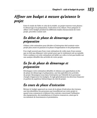 Chapitre 9 : coût et budget du projet 183
Affiner son budget à mesure qu’avance le
projet
Entre le stade de l’idée et celui de la réalité, un projet traverse trois phases :
le démarrage et la préparation, l’exécution et la clôture. Pour préparer et
affiner votre budget pendant les différents stades d’avancement de votre
projet, procédez comme suit :
En début de phase de démarrage et
préparation
Utilisez cette estimation pour décider si l’entreprise doit soutenir votre
projet plus avant en passant à la phase d’organisation et de préparation.
Il ne s’agit souvent pas d’une vraie estimation de coûts mais d’une somme
que ne doit pas dépasser votre projet pour que le rendement soit acceptable.
Votre confiance en cette estimation est faible car celle-ci n’est pas fondée sur
une analyse détaillée des activités de votre projet.
En fin de phase de démarrage et
préparation
Développez votre estimation détaillée et obtenez son approbation en fin
de phase de démarrage et préparation, une fois spécifiées les activités
du projet. Renseignez-vous dans l’entreprise sur l’identité de la personne
chargée d’approuver les budgets. Il s’agit généralement du directeur financier
et parfois du supérieur hiérarchique du chef de projet.
En cours de phase d’exécution
Révisez le budget approuvé au cours de la phase d’exécution des travaux,
une fois identifiées les personnes qui travailleront sur votre projet et
quand vous commencez à élaborer des contrats concernant l’utilisation
des équipements, des installations et d’autres ressources, ainsi que le
recrutement de fournisseurs et prestataires.
 