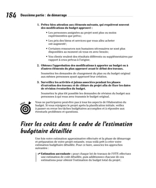 184 Deuxième partie : de démarrage
1. Prêtez bien attention aux éléments suivants, qui requièrent souvent
des modifications du budget approuvé :
• Les personnes assignées au projet sont plus ou moins
expérimentées que prévu;
• Les prix des biens et services que vous allez acheter
ont augmenté;
• Certaines ressources non humaines nécessaires ne sont plus
disponibles au moment où vous en avez besoin;
• Vos clients veulent des résultats différents ou supplémentaires par
rapport à ceux prévus à l’origine.
2. Obtenez l’approbation des modifications à apporter au budget ou à
d’autres éléments du plan approuvé avant le début des travaux.
Soumettez les demandes de changement du plan ou du budget original
aux mêmes personnes ayant approuvé leur création.
3. Surveillez les activités et jalons associées pendant les phases
d’exécution des travaux et de clôture du projet afin de fixer les dates
de révision éventuelles du budget.
Soumettez le plus tôt possible les demandes de révision du budget aux
personnes à qui vous avez transmis le budget original.
Vous ne participerez peut-être pas à tous les aspects de l’élaboration du
budget. Si vous rejoignez le projet après la planification initiale, veillez
à passer en revue les tâches budgétaires accomplies et à répondre aux
éventuels problèmes et questions.
Fixer les coûts dans le cadre de l’estimation
budgétaire détaillée
Une fois votre estimation approximative effectuée et la phase de démarrage
et préparation de votre projet entamée, vous voilà prêt à créer votre
estimation budgétaire détaillée. Pour ce faire, associez les approches
suivantes :
✓
✓ Estimation ascendante : pour chaque lot de travaux de l’OTP, effectuez
une estimation de coût détaillée, puis additionnez chacune de ces
estimations pour obtenir l’estimation du budget total du projet;
 