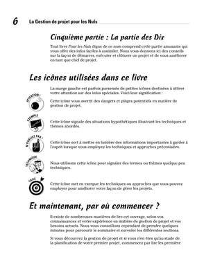 La Gestion de projet pour les Nuls
6
Cinquième partie : La partie des Dix
Tout livre Pour les Nuls digne de ce nom comprend cette partie amusante qui
vous offre des infos faciles à assimiler. Nous vous donnons ici des conseils
sur la façon de démarrer, exécuter et clôturer un projet et de vous améliorer
en tant que chef de projet.
Les icônes utilisées dans ce livre
La marge gauche est parfois parsemée de petites icônes destinées à attirer
votre attention sur des infos spéciales. Voici leur signification :
Cette icône vous avertit des dangers et pièges potentiels en matière de
gestion de projet.
Cette icône signale des situations hypothétiques illustrant les techniques et
thèmes abordés.
Cette icône sert à mettre en lumière des informations importantes à garder à
l’esprit lorsque vous employez les techniques et approches préconisées.
Nous utilisons cette icône pour signaler des termes ou thèmes quelque peu
techniques.
Cette icône met en exergue les techniques ou approches que vous pouvez
employer pour améliorer votre façon de gérer les projets.
Et maintenant, par où commencer ?
Il existe de nombreuses manières de lire cet ouvrage, selon vos
connaissances et votre expérience en matière de gestion de projet et vos
besoins actuels. Nous vous conseillons cependant de prendre quelques
minutes pour parcourir le sommaire et survoler les différentes sections.
Si vous découvrez la gestion de projet et si vous n’en êtes qu’au stade de
la planification de votre premier projet, commencez par lire les première
 