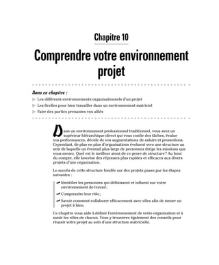 Chapitre 10
Comprendrevotreenvironnement
projet
Dans ce chapitre :
▶
▶ Les différents environnements organisationnels d’un projet
▶
▶ Les ficelles pour bien travailler dans un environnement matriciel
▶
▶ Faire des parties prenantes vos alliés
Dans un environnement professionnel traditionnel, vous avez un
supérieur hiérarchique direct qui vous confie des tâches, évalue
vos performances, décide de vos augmentations de salaire et promotions.
Cependant, de plus en plus d’organisations évoluent vers une structure au
sein de laquelle un éventail plus large de personnes dirige les missions que
vous menez. Quel est le meilleur atout de ce genre de structure? Au bout
du compte, elle favorise des réponses plus rapides et efficaces aux divers
projets d’une organisation.
Le succès de cette structure fondée sur des projets passe par les étapes
suivantes :
✓
✓ Identifier les personnes qui définissent et influent sur votre
environnement de travail;
✓
✓ Comprendre leur rôle;
✓
✓ Savoir comment collaborer efficacement avec elles afin de mener un
projet à bien.
Ce chapitre vous aide à définir l’environnement de votre organisation et à
saisir les rôles de chacun. Vous y trouverez également des conseils pour
réussir votre projet au sein d’une structure matricielle.
 