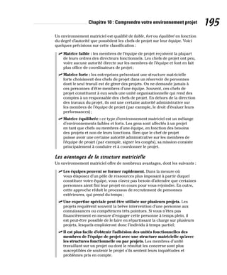 Chapitre 10 : Comprendre votre environnement projet 195
Un environnement matriciel est qualifié de faible, fort ou équilibré en fonction
du degré d’autorité que possèdent les chefs de projet sur leur équipe. Voici
quelques précisions sur cette classification :
✓
✓ Matrice faible : les membres de l’équipe de projet reçoivent la plupart
de leurs ordres des directeurs fonctionnels. Les chefs de projet ont peu,
voire aucune autorité directe sur les membres de l’équipe et font en fait
plus office de coordinateurs de projet;
✓
✓ Matrice forte : les entreprises présentant une structure matricielle
forte choisissent des chefs de projet dans un réservoir de personnes
dont le seul travail est de gérer des projets. On ne demande jamais à
ces personnes d’être membres d’une équipe. Souvent, ces chefs de
projet constituent à eux seuls une unité organisationnelle qui rend des
comptes à un responsable des chefs de projet. En dehors de la direction
des travaux du projet, ils ont une certaine autorité administrative sur
les membres de l’équipe de projet (par exemple, le droit d’évaluer leurs
performances);
✓
✓ Matrice équilibrée : ce type d’environnement matriciel est un mélange
d’environnements faibles et forts. Les gens sont affectés à un projet
en tant que chefs ou membres d’une équipe, en fonction des besoins
des projets et non de leurs fonctions. Bien que le chef de projet
puisse avoir une certaine autorité administrative sur les membres de
l’équipe de projet (par exemple, signer les congés), sa mission consiste
principalement à conduire et à coordonner le projet.
Les avantages de la structure matricielle
Un environnement matriciel offre de nombreux avantages, dont les suivants :
✓
✓ Les équipes peuvent se former rapidement. Dans la mesure où
vous disposez d’un pôle de ressources plus imposant à partir duquel
constituer votre équipe, vous n’avez pas besoin d’attendre que certaines
personnes aient fini leur projet en cours pour vous rejoindre. En outre,
cette approche réduit le processus de recrutement de personnes
extérieures, qui prend du temps;
✓
✓ Une expertise spéciale peut être utilisée sur plusieurs projets. Les
projets requièrent souvent la brève intervention d’une personne aux
connaissances ou compétences très pointues. Si vous n’êtes pas
financièrement en mesure d’engager cette personne à temps plein, il
est peut-être possible de le faire en répartissant la charge sur plusieurs
projets, lesquels emploieront donc l’individu à temps partiel;
✓
✓ Il est plus facile d’obtenir l’adhésion des unités fonctionnelles des
membres de l’équipe de projet avec une structure matricielle qu’avec
les structures fonctionnelle ou par projets. Les membres d’unité
travaillant sur un projet ou dont le résultat les concerne sont plus
susceptibles de soutenir le projet s’ils sentent leurs inquiétudes et
problèmes pris en compte.
 