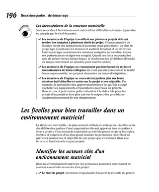 196 Deuxième partie : de démarrage
Les inconvénients de la structure matricielle
Sont associées à l’environnement matriciel les difficultés suivantes, à prendre
en compte par le chef de projet :
✓
✓ Les membres de l’équipe travaillant sur plusieurs projets doivent
rendre des comptes à plusieurs chefs de projet. Chaque membre de
l’équipe reçoit des instructions d’au moins deux personnes : un chef de
projet (qui coordonne les travaux et soutient l’équipe) et un directeur
fonctionnel (qui coordonne les missions assignées au membre, évalue
ses performances et signe ses congés). Quand ces deux responsables
sont de même niveau hiérarchique, la résolution des problèmes d’emploi
du temps concernant un membre peut s’avérer ardue;
✓
✓ Les membres de l’équipe ne connaissent pas forcément les styles et
connaissances de leurs collègues. Ils n’ont pas nécessairement travaillé
beaucoup ensemble, ce qui peut demander un temps d’adaptation;
✓
✓ Les membres de l’équipe se concentrent parfois plus sur leurs
missions individuelles et moins sur le projet et ses objectifs. Par
exemple, le spécialiste des approvisionnements est parfois chargé
d’acheter les équipements et fournitures pour tous les projets.
Dans ce cas, il peut moins prêter attention à la date cible pour les
achats d’un projet et être plus axé sur le respect des procédures
d’approvisionnement de son département.
Les ficelles pour bien travailler dans un
environnement matriciel
La structure matricielle – la plus souvent utilisée en entreprise – facilite la vie
des différentes parties d’une organisation devant apporter leur expertise à
divers projets. Cela demande cependant au chef de projet de gérer les styles,
intérêts et exigences d’un plus grand nombre de personnes contrôlant en
partie les ressources et objectifs de son projet que s’il évoluait dans une
structure fonctionnelle ou par projets.
Identifier les acteurs clés d’un
environnement matriciel
Dans un environnement matriciel, les personnes suivantes contribuent de
manière essentielle au succès d’un projet :
✓
✓ Le chef de projet : personne responsable d’assurer la réussite du projet;
 