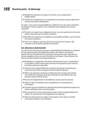 198 Deuxième partie : de démarrage
✓
✓ Remplir les missions en temps et en heure et en respectant le
budget alloué;
✓
✓ Cultiver les compétences et connaissances nécessaires pour effectuer le
travail de manière satisfaisante.
En outre, vous avez la responsabilité de collaborer avec les autres membres
de l’équipe et de les soutenir. Cette solidarité peut impliquer les choses
suivantes :
✓
✓ Prendre en compte les conséquences que vos actes peuvent avoir sur les
tâches exécutées par les autres membres;
✓
✓ Identifier les situations et problèmes susceptibles d’influer sur les tâches
des autres membres;
✓
✓ Tenir vos collègues informés de l’avancement de vos travaux, des
réussites et du moindre problème rencontré.
Les directeurs fonctionnels
Les directeurs fonctionnels ont pour responsabilité d’orchestrer les missions
de leur personnel dans les différents projets. Par ailleurs, ils doivent
fournir à leurs subordonnés les ressources nécessaires pour exécuter les
tâches assignées, dans un souci d’excellence technique. Concrètement, les
directeurs fonctionnels sont responsables de :
✓
✓ Développer ou approuver des plans mentionnant le type, la quantité et
le calendrier d’intervention des ressources nécessaires pour exécuter
les tâches dans leur spécialité;
✓
✓ S’assurer de la disponibilité des membres de l’équipe de projet pour
l’exécution des tâches assignées dans les délais impartis;
✓
✓ Offrir une expertise technique et dispenser des conseils afin d’aider
les membres de l’équipe de projet à résoudre les problèmes liés aux
missions qu’ils doivent mener;
✓
✓ Fournir les équipements et installations requis pour les travaux;
✓
✓ Aider les gens à maintenir leurs compétences et connaissances
techniques;
✓
✓ S’assurer que les membres du groupe fonctionnel emploient toujours les
mêmes méthodes dans tous les projets;
✓
✓ Reconnaître les bonnes performances par le biais d’augmentations de
salaire, de promotions et d’assignations de missions;
✓
✓ Gérer les demandes de congés, de formation et les autres activités
nécessitant l’absence des membres.
 