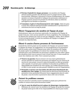 200 Deuxième partie : de démarrage
✓
✓ Précisez l’autorité de chaque personne. Les membres de l’équipe
doivent parfois prendre des décisions pour le compte de leur unité
fonctionnelle. Définissez clairement le niveau d’indépendance de chaque
membre en termes d’autorité et indiquez les personnes extérieures à
l’équipe ayant le pouvoir de prendre les décisions allant au-delà des
prérogatives du membre en question;
✓
✓ Connaissez et gérez le fonctionnement de votre équipe. Aidez les gens
à nouer des relations interpersonnelles satisfaisantes et productives et
entretenez-les tout au long du projet.
Obtenir l’engagement des membres de l’équipe de projet
Généralement, dans une structure matricielle, les membres de l’équipe de
projet n’ont peu, voire aucune autorité sur leurs congénères. Par conséquent,
ils mènent leur mission par choix et non par obligation. Veillez, dès le départ
et tout au long du projet, à inciter les membres de l’équipe à s’engager à
atteindre les objectifs fixés.
Obtenir le soutien d’autres personnes de l’environnement
L’autorité du chef de projet sur les membres de l’équipe est souvent limitée.
La plupart du temps, les suggestions, les encouragements et la persuasion
sont les seules armes dont il dispose pour aider les membres de l’équipe
de projet à gérer les problèmes et à mener leur mission à bien. Il est donc
essentiel pour vous d’identifier les personnes capables de vous aider à gérer
des situations dont vous ne pouvez venir à bout tout seul. À vous ensuite de
nouer des relations avec elles. Voici comment procéder :
✓
✓ Trouvez un parrain. Dans la mesure où vous n’avez généralement
aucune autorité sur toutes les personnes qui influent sur les chances de
succès de votre projet, trouvez le plus tôt possible un allié qui possède
cette autorité. Ce parrain peut contribuer à résoudre les problèmes de
disponibilité des membres de votre équipe, les conflits interpersonnels
et offrir à votre projet une plus grande visibilité au sein de l’organisation;
✓
✓ Demandez et prenez acte du soutien des directeurs fonctionnels des
membres de votre équipe. En remerciant les directeurs fonctionnels de
permettre à leur personnel d’honorer leurs engagements dans le cadre
du projet, vous les incitez à poursuivre dans cette voie à l’avenir.
Prévenir les problèmes courants
Voici les mesures à prendre avant et pendant le projet pour prévenir les
conflits et ennuis avant qu’ils deviennent réalité :
✓
✓ Ayez le souci du détail lors de la phase de démarrage et préparation.
Définissez de concert avec les membres de l’équipe de projet les travaux
du projet ainsi que le rôle et les responsabilités de chacun pour toutes
 