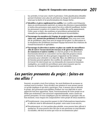 Chapitre 10 : Comprendre votre environnement projet 201
les activités, le tout avec clarté et précision. Cette planification détaillée
permet d’estimer avec plus de précision la charge de travail nécessaire
ainsi que la durée et la synchronisation de chaque tâche;
✓
✓ Identifiez et gérez rapidement les conflits. Les conflits sont fréquents
dans un environnement matriciel, en raison des diverses responsabilités
et styles des personnes mais aussi d’un vécu collectif insuffisant. Incitez
les personnes à repérer et à traiter les conflits dès qu’ils apparaissent.
Créez, pour ce faire, des systèmes et procédures permettant de
résoudre les problèmes avant qu’ils deviennent incontrôlables;
✓
✓ Encouragez les membres de l’équipe de projet à parler ouvertement
entre eux, surtout des problèmes et frustrations. Plus vous avez vent
tôt de problèmes, plus vous avez le temps de les gérer. La discussion et
la résolution des problèmes touchant l’équipe favorisent des relations de
travail fructueuses et agréables;
✓
✓ Encouragez la direction à mettre en place un comité de surveillance
afin de suivre l’avancement des travaux et de gérer les problèmes
de ressources et autres conflits. Le chef de projet et les directeurs
fonctionnels doivent se concentrer sur les objectifs propres à leurs
fonctions. Souvent, les deux groupes s’appuient sur les mêmes
personnes pour atteindre ces objectifs. Mais, les différences en termes
de besoins peuvent générer des conflits de calendrier et de charge
de travail. En intervenant sur ces demandes de ressources humaines
inadaptées, un comité de surveillance peut ainsi s’assurer que les
besoins de l’ensemble de l’organisation sont satisfaits.
Les parties prenantes du projet : faites-en
vos alliés !
Souvent, un projet a tout d’un iceberg : les neuf dixièmes de sa masse se
cachent sous la surface. Vous récoltez une mission et vous pensez savoir
ce qu’elle implique et qui doit y participer. Puis, à mesure que se déroule
le projet, des personnes susceptibles d’influer sur vos objectifs et votre
approche font leur apparition. Ainsi, l’environnement de votre projet ne se
limite pas seulement à une structure organisationnelle, mais a aussi ses
parties prenantes. Si vous n’impliquez pas les individus ou groupes clés au
bon moment, vous risquez de compromettre votre projet de deux manières :
✓
✓ Premièrement, vous pourriez passer à côté d’informations importantes
et affecter ainsi le déroulement du projet, voire nuire à son succès;
✓
✓ Deuxièmement, et c’est parfois plus pénible, vous pouvez faire affront à
quelqu’un. Et vous pouvez être sûr que si une personne se sent blessée
ou insultée, elle fera en sorte que vous ne recommenciez plus!
 