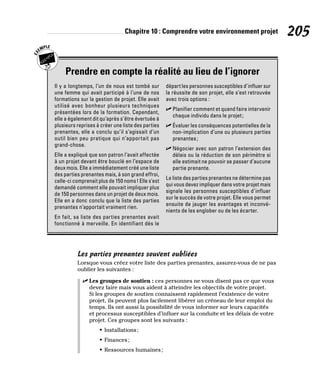 Chapitre 10 : Comprendre votre environnement projet 205
Prendre en compte la réalité au lieu de l’ignorer
Il y a longtemps, l’un de nous est tombé sur
une femme qui avait participé à l’une de nos
formations sur la gestion de projet. Elle avait
utilisé avec bonheur plusieurs techniques
présentées lors de la formation. Cependant,
elle a également dit qu’après s’être évertuée à
plusieurs reprises à créer une liste des parties
prenantes, elle a conclu qu’il s’agissait d’un
outil bien peu pratique qui n’apportait pas
grand-chose.
Elle a expliqué que son patron l’avait affectée
à un projet devant être bouclé en l’espace de
deux mois. Elle a immédiatement créé une liste
des parties prenantes mais, à son grand effroi,
celle-ci comprenait plus de 150 noms! Elle s’est
demandé comment elle pouvait impliquer plus
de 150 personnes dans un projet de deux mois.
Elle en a donc conclu que la liste des parties
prenantes n’apportait vraiment rien.
En fait, sa liste des parties prenantes avait
fonctionné à merveille. En identifiant dès le
départ les personnes susceptibles d’influer sur
la réussite de son projet, elle s’est retrouvée
avec trois options :
✓
✓ Planifier comment et quand faire intervenir
chaque individu dans le projet;
✓
✓ Évaluer les conséquences potentielles de la
non-implication d’une ou plusieurs parties
prenantes;
✓
✓ Négocier avec son patron l’extension des
délais ou la réduction de son périmètre si
elle estimait ne pouvoir se passer d’aucune
partie prenante.
La liste des parties prenantes ne détermine pas
qui vous devez impliquer dans votre projet mais
signale les personnes susceptibles d’influer
sur le succès de votre projet. Elle vous permet
ensuite de jauger les avantages et inconvé-
nients de les englober ou de les écarter.
Les parties prenantes souvent oubliées
Lorsque vous créez votre liste des parties prenantes, assurez-vous de ne pas
oublier les suivantes :
✓
✓ Les groupes de soutien : ces personnes ne vous disent pas ce que vous
devez faire mais vous aident à atteindre les objectifs de votre projet.
Si les groupes de soutien connaissent rapidement l’existence de votre
projet, ils peuvent plus facilement libérer un créneau de leur emploi du
temps. Ils ont aussi la possibilité de vous informer sur leurs capacités
et processus susceptibles d’influer sur la conduite et les délais de votre
projet. Ces groupes sont les suivants :
• Installations;
• Finances;
• Ressources humaines;
 