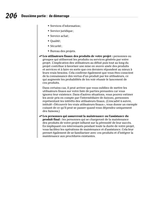 206 Deuxième partie : de démarrage
• Services d’information;
• Service juridique;
• Service achat;
• Qualité;
• Sécurité;
• Bureau des projets.
✓
✓ Les utilisateurs finaux des produits de votre projet : personnes ou
groupes qui utiliseront les produits ou services générés par votre
projet. L’implication des utilisateurs au début puis tout au long du
projet contribue à favoriser une mise en œuvre aisée des produits
et services et à faire en sorte que ces derniers répondent au mieux à
leurs vrais besoins. Cela confirme également que vous êtes conscient
de la connaissance des vertus d’un produit par les utilisateurs, ce
qui augmente les probabilités de les voir réussir le lancement de
ces produits.
Dans certains cas, il peut arriver que vous oubliiez de mettre les
utilisateurs finaux sur votre liste de parties prenantes car vous
ignorez leur existence. Dans d’autres situations, vous pouvez estimer
les avoir pris en compte par l’intermédiaire de liaisons, personnes
représentant les intérêts des utilisateurs finaux. (L’encadré à suivre,
intitulé «Découvrir les vrais utilisateurs finaux», vous donne un exemple
cuisant de ce qu’il peut se passer quand vous dépendez uniquement
des liaisons.)
✓
✓ Les personnes qui assureront la maintenance ou l’assistance du
produit final : les personnes qui se chargeront de la maintenance
des produits de votre projet influent sur la pérennité de leur succès.
En impliquant ces intervenants pendant toute la durée de votre projet,
vous facilitez les opérations de maintenance et d’assistance. Cela leur
permet également de se familiariser avec ces produits et d’intégrer la
maintenance aux procédures existantes.
 