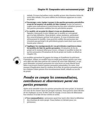 Chapitre 10 : Comprendre votre environnement projet 211
initiale. Si vous n’actualisez votre modèle qu’avec des données tirées de
votre liste initiale, il ne peut refléter les évolutions apparues en cours
de projet;
✓
✓ Encouragez votre équipe à penser à des parties prenantes potentielles
avant de lui montrer un modèle de liste existant. Inciter les autres à
cogiter sans indications ni restrictions les fera plus volontiers penser à
des parties prenantes oubliées lors de précédents projets;
✓
✓ Le modèle est un point de départ et non un aboutissement.
Signalez clairement à votre équipe que le modèle ne correspond
pas à la liste définitive. Deux projets, même similaires, présentent
des caractéristiques qui leur sont propres. Si vous n’examinez pas
sérieusement le modèle, vous pourriez oublier des personnes qui
n’avaient pas participé à de précédents projets mais dont vous auriez
besoin pour celui-ci;
✓
✓ Appliquez les enseignements de vos précédentes expériences dans
les modèles de liste de parties prenantes. L’évaluation de fin du
projet est le moment idéal pour revoir, critiquer et modifier la liste de
parties prenantes (l’évaluation de fin de projet est traitée en détail au
chapitre 16).
Les modèles permettent de gagner du temps et d’améliorer la précision.
Cependant, utiliser un modèle trop accompli peut laisser penser que vous
avez déjà une idée bien précise du contenu de votre liste définitive, ce qui
peut dissuader certaines personnes de vous livrer en toute liberté leurs
idées concernant d’autres parties prenantes potentielles. En outre, leur
manque d’implication dans la création de la liste de parties prenantes peut
les conduire à faire preuve d’un investissement limité, néfaste au succès
du projet.
Prendre en compte les commanditaires,
contributeurs et observateurs parmi vos
parties prenantes
Après avoir identifié toutes les parties prenantes de votre projet, le moment
est venu de les classer dans les groupes suivants. Vous pourrez alors décider
de les impliquer ou non. Si elles sont du voyage, à vous alors de déterminer
leur mission et la date de leur entrée en scène.
✓
✓ Les commanditaires : personnes ayant leur mot à dire dans la définition
des résultats de votre projet. Vous réalisez ce dernier pour ces
personnes;
 