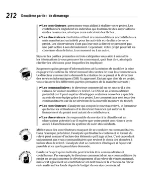 212 Deuxième partie : de démarrage
✓
✓ Les contributeurs : personnes vous aidant à réaliser votre projet. Les
contributeurs englobent les individus qui fournissent des autorisations
ou des ressources, ainsi que ceux exécutant des tâches;
✓
✓ Les observateurs : individus n’étant ni commanditaires ni contributeurs
mais manifestant un intérêt pour les activités et résultats de votre
projet. Les observateurs n’ont pas leur mot à dire et ne prennent pas
une part active à son déroulement. Cependant, votre projet pourrait les
concerner dans le futur, à un moment ou à un autre.
Séparer les parties prenantes en trois catégories vous aide à connaître
les informations à vous procurer les concernant, quoi leur dire, ainsi qu’à
clarifier les décisions pour lesquelles les impliquer.
Supposons qu’un groupe d’informaticiens ait la mission de modifier la mise
en page et le contenu du relevé mensuel des ventes de tous les commerciaux.
Le directeur commercial a demandé la création de ce projet et le directeur
des services informatiques (DSI) l’a approuvé. En tant que chef de ce projet,
vous classerez les différentes parties prenantes de la manière suivante :
✓
✓ Les commanditaires : le directeur commercial en est un car il a des
raisons de vouloir modifier ce relevé. Le DSI est un commanditaire
potentiel car il peut espérer développer certaines nouvelles capacités
au sein de son équipe grâce à ce projet. Les commerciaux sont tous des
commanditaires car ils se serviront de la nouvelle mouture du relevé;
✓
✓ Les contributeurs : l’analyste qui conçoit le nouveau relevé, le formateur
qui forme les utilisateurs et le directeur financier qui autorise le
financement du projet sont autant de contributeurs;
✓
✓ Les observateurs : le responsable du service à la clientèle est un
observateur potentiel car il espère que votre projet contribuera cette
année à l’amélioration du système de suivi des incidents.
Méfiez-vous des contributeurs essayant de se conduire en commanditaires.
Dans l’exemple précédent, l’analyste qui finalise le contenu et le format du
relevé peut essayer d’inclure des éléments qu’il juge utiles. C’est cependant
uniquement aux vrais commanditaires que revient le choix des données à
inclure dans le relevé. L’analyste doit se contenter d’indiquer si l’ajout est
possible et ce que la procédure demande.
Gardez à l’esprit qu’un individu peut à la fois être commanditaire et
contributeur. Par exemple, le directeur commercial est un commanditaire du
projet en ce qui concerne le développement d’un relevé de ventes mensuel,
mais c’est également un contributeur s’il doit financer la création du relevé
en transférant les fonds depuis le budget du service commercial.
 