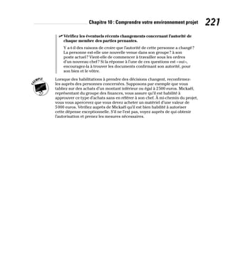 Chapitre 10 : Comprendre votre environnement projet 221
✓
✓ Vérifiez les éventuels récents changements concernant l’autorité de
chaque membre des parties prenantes.
Y a-t-il des raisons de croire que l’autorité de cette personne a changé?
La personne est-elle une nouvelle venue dans son groupe? à son
poste actuel? Vient-elle de commencer à travailler sous les ordres
d’un nouveau chef? Si la réponse à l’une de ces questions est «oui»,
encouragez-la à trouver les documents confirmant son autorité, pour
son bien et le vôtre.
Lorsque des habilitations à prendre des décisions changent, reconfirmez-
les auprès des personnes concernées. Supposons par exemple que vous
tabliez sur des achats d’un montant inférieur ou égal à 2500 euros. Mickaël,
représentant du groupe des finances, vous assure qu’il est habilité à
approuver ce type d’achats sans en référer à son chef. À mi-chemin du projet,
vous vous apercevez que vous devez acheter un matériel d’une valeur de
5000 euros. Vérifiez auprès de Mickaël qu’il est bien habilité à autoriser
cette dépense exceptionnelle. S’il ne l’est pas, voyez auprès de qui obtenir
l’autorisation et prenez les mesures nécessaires.
 