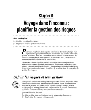 Chapitre 11
Voyagedansl’inconnu:
planifierlagestiondesrisques
Dans ce chapitre :
▶
▶ Identifier et évaluer les risques
▶
▶ Préparer un plan de gestion des risques
Plus votre projet sera d’envergure, complexe et durera longtemps, plus
la probabilité que certaines choses ne tournent pas comme prévu sera
grande. Vous avez donc des chances de succès élevées si vous abordez de
front ces imprévus et si vous prévoyez de minimiser leurs conséquences
indésirables dès le démarrage de votre projet.
Ce chapitre traite la façon de prendre en compte les risques potentiels
lorsque vous êtes en phase de démarrage et préparation du projet. Il vous
montre comment identifier et évaluer l’impact des risques existants et vous
donne des conseils qui vous serviront lors de la préparation de votre plan de
gestion des risques.
Définir les risques et leur gestion
Le risque est l’éventualité de ne pas fabriquer votre produit, respecter votre
calendrier ou obtenir les ressources souhaitées en raison d’un événement
imprévu ou à cause de l’absence d’un élément planifié. Tous les projets
présentent leur part de risque car il est impossible de prévoir l’avenir avec
certitude. Cependant, l’importance du risque augmente :
✓
✓ Avec la durée du projet;
✓
✓ Plus le délai séparant le démarrage, la préparation du projet et
l’exécution des travaux est important;
 