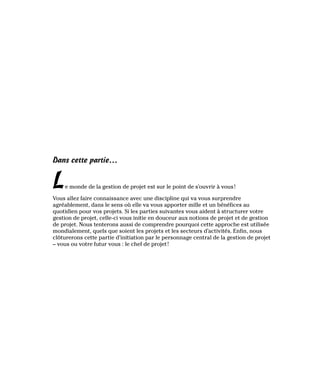Dans cette partie…
Le monde de la gestion de projet est sur le point de s’ouvrir à vous!
Vous allez faire connaissance avec une discipline qui va vous surprendre
agréablement, dans le sens où elle va vous apporter mille et un bénéfices au
quotidien pour vos projets. Si les parties suivantes vous aident à structurer votre
gestion de projet, celle-ci vous initie en douceur aux notions de projet et de gestion
de projet. Nous tenterons aussi de comprendre pourquoi cette approche est utilisée
mondialement, quels que soient les projets et les secteurs d’activités. Enfin, nous
clôturerons cette partie d’initiation par le personnage central de la gestion de projet
– vous ou votre futur vous : le chef de projet!
 