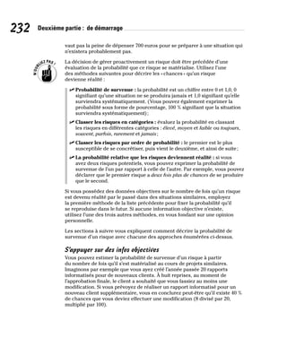 232 Deuxième partie : de démarrage
vaut pas la peine de dépenser 700 euros pour se préparer à une situation qui
n’existera probablement pas.
La décision de gérer proactivement un risque doit être précédée d’une
évaluation de la probabilité que ce risque se matérialise. Utilisez l’une
des méthodes suivantes pour décrire les «chances» qu’un risque
devienne réalité :
✓
✓ Probabilité de survenue : la probabilité est un chiffre entre 0 et 1,0, 0
signifiant qu’une situation ne se produira jamais et 1,0 signifiant qu’elle
surviendra systématiquement. (Vous pouvez également exprimer la
probabilité sous forme de pourcentage, 100 % signifiant que la situation
surviendra systématiquement);
✓
✓ Classer les risques en catégories : évaluez la probabilité en classant
les risques en différentes catégories : élevé, moyen et faible ou toujours,
souvent, parfois, rarement et jamais;
✓
✓ Classer les risques par ordre de probabilité : le premier est le plus
susceptible de se concrétiser, puis vient le deuxième, et ainsi de suite;
✓
✓ La probabilité relative que les risques deviennent réalité : si vous
avez deux risques potentiels, vous pouvez exprimer la probabilité de
survenue de l’un par rapport à celle de l’autre. Par exemple, vous pouvez
déclarer que le premier risque a deux fois plus de chances de se produire
que le second.
Si vous possédez des données objectives sur le nombre de fois qu’un risque
est devenu réalité par le passé dans des situations similaires, employez
la première méthode de la liste précédente pour fixer la probabilité qu’il
se reproduise dans le futur. Si aucune information objective n’existe,
utilisez l’une des trois autres méthodes, en vous fondant sur une opinion
personnelle.
Les sections à suivre vous expliquent comment décrire la probabilité de
survenue d’un risque avec chacune des approches énumérées ci-dessus.
S’appuyer sur des infos objectives
Vous pouvez estimer la probabilité de survenue d’un risque à partir
du nombre de fois qu’il s’est matérialisé au cours de projets similaires.
Imaginons par exemple que vous ayez créé l’année passée 20 rapports
informatisés pour de nouveaux clients. À huit reprises, au moment de
l’approbation finale, le client a souhaité que vous fassiez au moins une
modification. Si vous prévoyez de réaliser un rapport informatisé pour un
nouveau client supplémentaire, vous en conclurez peut-être qu’il existe 40 %
de chances que vous deviez effectuer une modification (8 divisé par 20,
multiplié par 100).
 